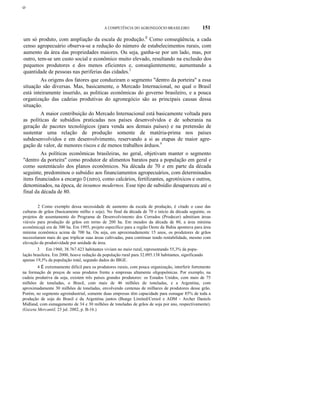 ο
A COMPETÊNCIA DO AGRONEGÓCIO BRASILEIRO 151
um só produto, com ampliação da escala de produção.2
Como conseqüência, a cada
censo agropecuário observa-se a redução do número de estabelecimentos rurais, com
aumento da área das propriedades maiores. Ou seja, ganha-se por um lado, mas, por
outro, tem-se um custo social e econômico muito elevado, resultando na exclusão dos
pequenos produtores e dos menos eficientes e, conseqüentemente, aumentando a
quantidade de pessoas nas periferias das cidades.3
As origens dos fatores que conduziram o segmento "dentro da porteira" a essa
situação são diversas. Mas, basicamente, o Mercado Internacional, no qual o Brasil
está inteiramente inserido, as políticas econômicas do governo brasileiro, e a pouca
organização das cadeias produtivas do agronegócio são as principais causas dessa
situação.
A maior contribuição do Mercado Internacional está basicamente voltada para
as políticas de subsídios praticadas nos países desenvolvidos e de soberania na
geração de pacotes tecnológicos (para venda aos demais países) e na pretensão de
sustentar uma relação de produção somente de matéria-prima nos países
subdesenvolvidos e em desenvolvimento, reservando a si as etapas de maior agre-
gação de valor, de menores riscos e de menos trabalhos árduos.4
As políticas econômicas brasileiras, no geral, objetivam manter o segmento
"dentro da porteira" como produtor de alimentos baratos para a população em geral e
como sustentáculo dos planos econômicos. Na década de 70 e em parte da década
seguinte, predominou o subsídio aos financiamentos agropecuários, com determinados
itens financiados a encargo O (zero), como calcários, fertilizantes, agrotóxicos e outros,
denominados, na época, de insumos modernos. Esse tipo de subsídio desapareceu até o
final da década de 80.
2 Como exemplo dessa necessidade de aumento da escala de produção, é citado o caso das
culturas de grãos (basicamente milho e soja). No final da década de 70 e início da década seguinte, os
projetos de assentamento do Programa de Desenvolvimento dos Cerrados (Prodecer) admitiam áreas
viáveis para produção de grãos em torno de 200 ha. Em meados da década de 80, a área mínima
econômicajá era de 300 ha. Em 1995, projeto específico para a região Oeste da Bahia apontava para área
mínima econômica acima de 700 ha. Ou seja, em aproximadamente 15 anos, os produtores de grãos
necessitaram mais do que triplicar suas áreas cultivadas, para continuar tendo rentabilidade, mesmo com
elevação da produtividade por unidade de área.
3 Em 1960, 38.767.423 habitantes viviam no meio rural, representando 55,3% da popu-
lação brasileira. Em 2000, houve redução da população rural para 32.095.138 habitantes, significando
apenas 19,3% da população total, segundo dados do IBGE.
4 É extremamente difícil para os produtores rurais, com pouca organização, interferir fortemente
na formação de preços de seus produtos frente a empresas altamente oligopsônicas. Por exemplo, na
cadeia produtiva da soja, existem três países grandes produtores: os Estados Unidos, com mais de 75
milhões de toneladas, o Brasil, com mais de 46 milhões de toneladas, e a Argentina, com
aproximadamente 30 milhões de toneladas, envolvendo centenas de milhares de produtores desse grão.
Porém, no segmento agroindustrial, somente duas empresas têm capacidade para esmagar 85% de toda a
produção de soja do Brasil e da Argentina juntos (Bunge Limited/Cereol e ADM - Archer Daniels
Midland, com esmagamento de 34 e 30 milhões de toneladas de grãos de soja por ano, respectivamente).
(Gazeta Mercantil, 23 jul. 2002, p. B-16.)
 