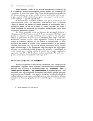 ο
152 FUNDAMENTOS DE AGRONEGÓCIOS
Mesmo existindo a prática de uma série de instrumentos de política agrícola
de orientação ao segmento agropecuarista, continua faltando uma política agrícola
consistente e de longo prazo para o Brasil. Nesse sentido, quase como exceção, nas
três últimas décadas, tem-se que ressaltar a enorme contribuição positiva que a
pesquisa agrícola estatal brasileira trouxe para a agropecuária e que já começa a
inserir-se também no segmento agroindustrial.
A má organização das cadeias produtivas, se é que se pode dizer que elas
sejam organizadas, conduz a um desequilíbrio, mostrando quão frágil é o segmento
"dentro da porteira" em relação aos demais segmentos e enfraquecendo todo o
agronegócio, porque um dos elos da cadeia fica muito fragilizado. Isso mostra a
grande necessidade de organização dos produtores agropecuaristas, para o forta-
lecimento em si e de todo o conjunto.
Um último comentário sobre esse segmento do agronegócio refere-se à
balança comercial. Historicamente favorável, ela tem encontrado dificuldades muito
grandes, por enquanto com regras econômicas claras e objetivas. Mas a tendência
futura é de aparecimento de outros tipos de dificuldades, nem sempre verdadeiras,
denominadas "barreiras técnicas", como: impedimento à entrada de produtos por
suspeita de problemas sanitários, ou por suspeita de transgenicidade, ou ainda
preferência por produtos de origem, ou por produtos orgânicos, ou por produtos
rastreados, entre outros. Para esse tipo de barreira, o governo brasileiro e alguns
setores do agronegócio já têm demonstrado muita preocupação nos últimos anos,
sobretudo com referência à produção de carnes. Por exemplo, a rastreabilidade na
bovino cultura, que é prática recente, já mostra uma evolução significativa,
registrando entre 10% e 15% do rebanho nacional identificado.5
No geral, tanto o
governo como os produtores ainda têm muito o que fazer.
7.3 SEGMENTO "DEPOIS DA PORTEIRA"
Ainda que o agronegócio brasileiro seja caracterizado como forte produtor de
matéria-prima, o segmento "depois da porteira" tem evoluído muito nos últimos anos,
sobretudo com referência à agroindustrialização que, infelizmente, ainda é
considerada uma alternativa e não uma necessidade. A agroindustrialização é uma
necessidade tanto pela oportunidade do momento, de tendência mundial, como por
suas mais diferentes finalidades, como: geração de emprego, geração e distribuição de
renda, criação de novos produtos, necessidade de conservação de produtos e de buscar
mercados mais distantes, agregação de valores, praticidade para o consumidor, entre
outras.
5 Gazeta Mercantil, 23 jul. 2002, p. B-16.
 