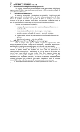 •
18 FUNDAMENTOS DE AGRONEGÓCIOS
1.3 SISTEMAS AGROINDUSTRIAIS
1.3.1 Especificidades da produção agropecuária
Para melhor entendimento do agronegócio, serão apresentadas inicialmente
algumas especificidades da produção agropecuária, que a diferenciam da produção de
outros bens manufaturados:
1.3.1.1 Sazonalidade da produção
A produção agropecuária é dependente das condições climáticas de cada
região, apresentando períodos de safra e de entres safra, ou seja, períodos de abun-
dância de produtos alternados com períodos de falta de produção, salvo raras
exceções. Já do lado do consumo, grosso modo, não há grande variação ao longo do
ano nas quantidades procuradas, que permanecem mais ou menos constantes.
Com isso surgem algumas implicações:
• variações de preços: mais elevados na entres safra e mais baixos nos pe-
ríodos de safra;
• necessidade de infra-estrutura de estocagem e conservação;
• períodos de maior utilização de insumos e fatores de produção;
• características próprias de processamento e transformação das matérias-
primas;
• logística mais exigente e mais bem definida.
1.3.1.2 Influência de fatores biológicos: doenças e pragas
Tanto no campo como após a colheita, os produtos agropecuários estão
sujeitos ao ataque de pragas e doenças que diminuem a quantidade produzida e a
qualidade dos produtos, ou podem até mesmo levar à perda total da produção.
A ocorrência de pragas ou de doenças assume importância com relação não
somente às perdas diretas dos produtos nos locais onde são produzidos ou
comercializados, mas também, à possibilidade de levar as pragas ou as doenças para
outros locais, onde poderão provocar perdas. Além disso, algumas doenças que
ocorrem em animais podem também ocorrer nos seres humanos.5
Daí, a grande
importância dada atualmente às pragas e às doenças dos produtos agropecuários nas
relações comerciais entre regiões e entre países, chegando a ponto de exclusão
comercial de países onde elas ocorrem. E, também, a partir do momento em
5 Como exemplos recentes, entre outros, são citados a "gripe asiática dos frangos" e a ''vaca
louca".
 