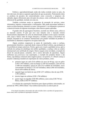 ο
A COMPETÊNCIA DO AGRONEGÓCIO BRASILEIRO 153
Embora a agroindustrialização ainda não tenha evoluído muito no país, ela
tem sido mais elevada no segmento agricultura do que na pecuária. Praticamente todos
os produtos da pecuária são comercializados como commodity e tampouco são
adotados alguns diferenciais para elevação dos preços, como certificados de origem,
diferencial de qualidade, inclusão em cotas etc.
Também evoluíram muito os segmentos de prestação de serviços, como:
informática, logística, comunicações e informações. Mas ainda necessitam melhorar e
muito as infra-estruturas, diminuir os custos "pós-porteira" e as tributações e promover
o desenvolvimento de algumas tecnologias, tanto básicas quanto aplicadas.
O grande salto do agronegócio brasileiro, ocorrido nos últimos anos, refere-se
ao mercado externo. O país que teve suas relações com o mercado externo
historicamente dependente de ciclos de determinado produto (como açúcar, borracha,
café, cacau e fumo), todos de longas durações e isolados, começa a diversificar sua
atuação, lançando-se no comércio internacional com grande variedade de produtos e
mostrando-se altamente competitivo em quase todos eles.
Alguns produtos reaparecem na pauta de exportações, como a cachaça,
genuinamente brasileira e exportada desde a época do Brasil colônia, cuja produção já
foi proibida em tempos anteriores. Porém, agora com visual e qualidades novas, após a
inclusão da cachaça de alambique (de melhor qualidade), a cachaça volta ao cenário
internacional com certificado de origem. Outros surgem como novidade, a exemplo do
álcool de cana-de-açúcar, camarões, mel e outros derivados da apicultura. Alguns
melhoram sua performance nas exportações, a exemplo dos produtos lácteos e das
frutas, cuja balança comercial antes negativa passa a ser positiva. E o Brasil começa a
assumir a liderança mundial em exportações de vários produtos, como:
• primeiro lugar em café (23,8 milhões de sacas de 60 kg), soja em grãos
(US$ 5,395 milhões), carne de frango (2.249 mil toneladas), carne bovina
(1.600 mil toneladas), açúcar de cana (14,5 milhões de toneladas), sucos
concentrados de laranja (1.252 mil toneladas), tabaco (466 mil toneladas),
álcool (656 milhões de litros);
• segundo lugar em farelo de soja (US$ 3,271 milhões), óleo de soja (US$
1,382 milhões);
• terceiro lugar em celulose (US$ 1,744 milhões);
• quarto lugar em algodão (US$ 406 milhões), carne suína (US$ 744 mi-
lhões), milho (US$ 597 milhões).
A evolução das exportações brasileiras para alguns produtos selecionados, no
período de 1996 a 2004 (Tabela 7.6),6 embora decrescente ou estável para al-
6 Na relação de produtos selecionados não estão incluídos todos os produtos da agropecuária e,
menos ainda, todos os produtos do agronegócio brasileiro.
 