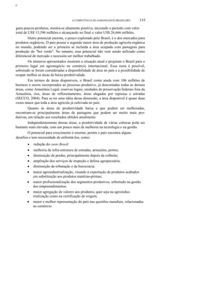 ο
A COMPETÊNCIA DO AGRONEGÓCIO BRASILEIRO 155
guns poucos produtos, mostra-se altamente positiva, iniciando o período com valor
total de US$ 13,396 milhões e alcançando no final o valor US$ 26,666 milhões.
Outro potencial enorme, e pouco explorado pelo Brasil, é o dos mercados para
produtos orgânicos. O país possui a segunda maior área de produção agrícola orgânica
no mundo, podendo ser a primeira se incluída a área ocupada com pastagens para
produção do "boi verde". No entanto, esse potencial não vem sendo utilizado como
diferencial de mercado e necessita ser melhor trabalhado.
Os números apresentados mostram a situação atual e projetam o Brasil para o
primeiro lugar em agronegócio no comércio internacional. Essa meta é possível,
sobretudo se forem consideradas a disponibilidade de área no país e a possibilidade de
ocupar melhor as áreas de baixa produtividade.
Em termos de áreas disponíveis, o Brasil conta ainda com 106 milhões de
hectares a serem incorporados ao processo produtivo, já descontadas todas as demais
áreas, como Amazônia Legal, reservas legais, unidades de preservação federais fora da
Amazônia, rios, áreas de reflorestamento, áreas alagadas por represas e estradas
(SECCO, 2004). Para se ter uma idéia dessa dimensão, a área disponível é quase duas
vezes maior que toda a área agrícola já cultivada no país.
Quanto às áreas de produtividade baixa e que podem ser melhoradas,
encontram-se principalmente áreas de pastagens que podem ser muito mais pro-
dutivas, em relação aos resultados obtidos atualmente.
Independentemente dessas áreas, a produtividade de várias culturas pode ser
bastante mais elevada, com um pouco mais de melhoria na tecnologia e na gestão.
O potencial para crescimento é enorme, porém o país encontra alguns
desafios e tem necessidade de enfrentá-Ios, como:
• redução do custo Brasil;
• melhoria da infra-estrutura de estradas, armazéns, portos;
• diminuição de perdas, principalmente depois da colheita;
• ampliação dos serviços de inspeção e defesa agropecuária;
• diminuição da tributação e da burocracia;
• maior agroindustrialização, visando à exportação de produtos acabados
em substituição aos produtos matérias-primas;
• maior profissionalização dos segmentos produtivos, sobretudo na gestão
dos empreendimentos;
• maior agregação de valores aos produtos; quer seja na agroindus-
trialização como na certificação de origem;
• maior e melhor representação do país nas questões mundiais, relacionadas
ao comércio.
 