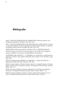 οοο
Bibliografia
ABAG - ASSOCIAÇÃO BRASILEIRA DE AGRIBUSINESS. Segurança alimentar: uma
abordagem de agribusiness. São Paulo: Abag, 1993. 162 p.
ABIA - ASSOCIAÇÃO BRASILEIRA DAS INDÚSTRIAS DA ALIMENTAÇÃO. O sistema
e a indústria agroalimentar no Brasil: diagnóstico de competitividade, indicadores e tendências.
Coordenação de Moacyr Saraiva Femandes. São Paulo: Abia, 1993.
AGRO EXAME. O futuro do agronegócio. São Paulo: Abril, set. 2004 (Edição Especial).
ALBAGLI, Sarita et aI. Glossário de arranjos produtivos locais de MPE: uma estratégia de
ação para o SEBRAE. Rio de Janeiro: IE/UFRJ/SEBRAE. Snd. (Redesist).
ALIMANDRO, Regis; PINAZZA, L. A.; WEDEKIN, Ivan. Agenda para a competitividade do
agribusiness brasileiro: base estatística 200112002. Rio de Janeiro: FGV; São Paulo: Abag,
2001. 288 p.
ARAUJO, Ney Bittencourt; WEDEKIN, Ivan; PINAZZA, L. Complexo agroindustrial: o
agribusiness brasileiro. São Paulo: Agroceres, 1990. 238 p.
BAHIA. Empresa Baiana de Desenvolvimento Agrícola e Companhia Baiana de Pesquisa
Mineral. Calcário agrícola: diagnóstico da oferta e da demanda no Estado da Bahia. Salvador:
EBDA, 1996. 73 p.
BAHIA. Secretaria da Indústria, Comércio e Mineração. Série Tecnologias Agroindustriais
Apropriadas. Coordenação de Massilon Justino de Araújo. Salvador: SICM. v. 1-12.
BAHIA. Secretaria da Indústria, Comércio e Turismo. Organização de produtores de aves e
suínos. Coordenação de Massilon Justino de Araújo. Salvador: SICT, 1992.28 p.
 