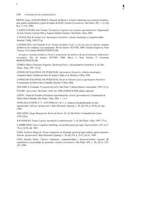 ο
158 FUNDAMENTOS DE AGRONEGÓCIOS
BRITIO, Jorge; ALBUQUERQUE, Eduardo da Motta e. Clusters industriais na economia brasileira:
uma análise exploratória a partir de dados da RAIS. Estudos Econômicos, São Paulo: IPE, v. 32, nQ
1, p. 71-101, 2002.
CAIXETA-FILHO, José Vicente. Transporte e logística em sistemas agroindustriais. Organização
de José Vicente Caixeta-Filho e Augusto Hauber Gameiro. São Paulo: Atlas, 2001.
CALDAS, Ruy de Araújo et al. Agronegócio brasileiro: ciência, tecnologia e competitividade.
Brasília: CNPq, 1998.275 p.
CASSIOLATO, José Eduardo et al. Arranjo produtivo local- o caso da soja no Paraná: arranjos
produtivos do complexo soja paranaense. Rio de Janeiro: IE/UFRJ, 2000. Estudos Empíricos, Nota
Técnica 19 (Contrato BNDES/FINEP/FUJB).
___ o Arranjos e sistemas produtivos locais e proposições de políticas de desenvolvimento industrial e
tecnológico. Rio de Janeiro: IE/UFRJ, 2000. Bloco 3, Nota Técnica 27 (Contrato
BNDES/FINEP/FUJB).
COBRA, Marcos Henrique Nogueira. Marketing básico: uma perspectiva brasileira. 4. ed. São
Paulo: Atlas, 1997. 552 p.
CONSELHO NACIONAL DE PESQUISAS. Agronegócio brasileiro: ciência, tecnologia e
competitividade. Editado por Ruy de Araújo Caldas et al. Brasília: CNPq, 1998.
CONSELHO NACIONAL DE PESQUISAS. Recursos humanos para o agronegócio brasileiro.
Coordenação de Mário Otávio Batalha. Brasília: CNPq, 2000.
DOLABELA, Femando. O segredo de LuÍ5a. São Paulo: Cultura Editores Associados, 1999. 312 p.
EXAME. Agroexame. São Paulo: Abril, set. 2004 (AGROEXAME edição especial).
GEPAI - Grupo de Estudos e Pesquisas Agroindustriais. Gestão agroindustrial. Coordenação de
Mário Otávio Batalha. São Paulo: Atlas, 2001. V. 1 e 2.
GONÇALO JUNIOR, F. 1.; ESTANISLAU, M. L. L. Impactos da globalização no seto:
agropecuário. Informe Agropecuário, Belo Horizonte: Epamig, v. 20, nQ 199, p. 20-28, jul. ago.
1999.
HOLANDA, Sérgio Buarque de. Raízes do Brasil. 26. ed. São Paulo: Companhia das Letras.
1995.220 p.
KWASNICKA, Eunice Lacava. Introdução à administração. 5. ed. São Paulo: Atlas, 1995. 271 p.
LAMBRANHO, Lúcio. Logística marketing: seu produto passa por aqui. Empreendedor, aI!J: 6, nº
78, p. 24-30, abr. 2001.
LIMA, Juvêncio Braga de. Novas exigências na formação gerencial para cadeias agroa::mentares.
Informe Agropecuário, Belo Horizonte: Epamig, v. 20, nQ 199, p. 29-37, jul.!a~ 1999.
LINS, Hoyêdo Nunes. Clusters industriais, competitividade e desenvolvimento regional: c
experiência à necessidade de promoção. Estudos Econômicos, São Paulo: IPE, v. 30, nQ =p. 233-
265, 2000.
,
 