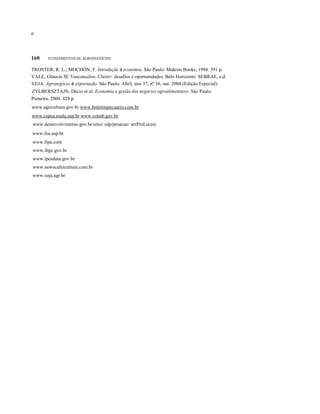 οο
160 FUNDAMENTOS DE AGRONEGÓCIOS
TROSTER, R. L.; MOCHÓN, F. Introdução à economia. São Paulo: Makron Books, 1994. 391 p.
VALE, Gláucia M. Vasconcelos. Cluster: desafios e oportunidades. Belo Horizonte: SEBRAE, s.d.
VEJA. Agronegócio & exportação. São Paulo: Abril, ano 37, nº 36, out. 2004 (Edição Especial).
ZYLBERSZTAJN, Décio et al. Economia e gestão dos negócios agroalimentares. São Paulo:
Pioneira, 2000. 428 p.
www.agricultura.gov.br www.boletimpecuario.com.br
www.cepea.esalq.usp.br www.conab.gov.br
www.desenvolvimetno.gov.br/sitio/ sdp/proacao/ arrProLocais
www.fea.usp.br
www.fipe.com
www.ibge.gov.br
www.ipeadata.gov.br
www.newscafeicultura.com.br
www.soja.agr.br
 