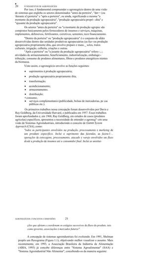 •
20 FUNDAMENTOS DE AGRONEGÓCIOS
Por isso, é fundamental compreender o agronegócio dentro de uma visão
de sistemas que engloba os setores denominados "antes da porteira", "der:= (ou
'durante a') porteira" e "após a porteira", ou ainda, significando a mesma "a
montante da produção agropecuária", "produção agropecuária propri~-dita" e
"ajusante da produção agropecuária".
Os setores "antes da porteira" ou "a montante da produção agropec são
compostos basicamente pelos fornecedores de insumos e serviços, máquinas,
implementos, defensivos, fertilizantes, corretivos, sementes, tecn financiamento.
"Dentro da porteira" ou "produção agropecuária" é o conjunto de aÍdes
desenvolvidas dentro das unidades produtivas agropecuárias (as faz--ou produção
agropecuária propriamente dita, que envolve preparo e manc._ solos, tratos
culturais, irrigação, colheita, criações e outras.
"Após a porteira" ou "a jusante da produção agropecuária" refere-::,:;
atividades de arrnazenamento, beneficiamento, industrialização, embalage--
tribuição, consumo de produtos alimentares, fibras e produtos energéticos nientes
da biomassa.
Visto assim, o agronegócio envolve as funções seguintes:
• suprimentos à produção agropecuária;
• produção agropecuária propriamente dita;
• transformação;
• acondicionamento;
• armazenamento;
• distribuição;
• consumo;
• serviços complementares (publicidade, bolsas de mercadorias, pc cas
públicas etc.).
Os primeiros trabalhos nessa concepção foram desenvolvidos por Davis e
Ray Goldberg, da Universidade Harvard, e publicados em 1957. Esses trabalhos
foram aprofundados e, em 1968, Ray Goldberg, em estudos de casos (produtos
agrícolas) específicos, apresentou a necessidade de entender o agroneg"~em uma
visão de Sistemas Agroindustriais, introduzindo o conceito de Comm System
Approach (CSA), como:
"todos os participantes envolvidos na produção, processamento e marketng de
um produto específico. Inclui o suprimento das fazendas, as fazenc1:...
operações de estocagens, processamento, atacado e varejo envolvidos em fluxo
desde a produção de insumos até o consumidor final. Inclui as unstitui-
AGRONEGÓCIOS: CONCEITOS E DIMENSÕES 21
ções que afetam e coordenam os estágios sucessivos do fluxo do produto, tais
como governo, associações e mercados futuros".
A concepção de sistemas agroindustriais foi evoluindo. Em 1991, Shelman
propôs um fluxograma (Figura 1.1), objetivando melhor visualizar o assunto. Mais
recentemente, em 1993, a Associação Brasileira da Indústria da Alimentação
(ABIA, 1993) já concebe diferenças entre "Sistema Agroalimentar" (SAA) e
"Sistema Agroindustrial Não Alimentar", concebendo-os da maneira seguinte:
 