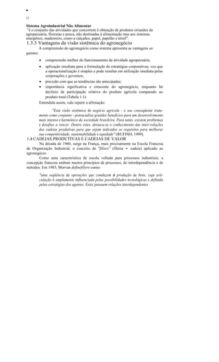 ••
22
Sistema Agroindustrial Não Alimentar
"é o conjunto das atividades que concorrem à obtenção de produtos oriundos da
agropecuária, florestas e pesca, não destinadas à alimentação mas aos sistemas
energético, madeireiro, couro e calçados, papel, papelão e têxtil".
1.3.3 Vantagens da visão sistêmica do agronegócio
A compreensão do agronegócio como sistema apresenta as vantagens se-
guintes:
• compreensão melhor do funcionamento da atividade agropecuária;
• aplicação imediata para a formulação de estratégias corporativas, vez que
a operacionalização é simples e pode resultar em utilização imediata pelas
corporações e governos;
• precisão com que as tendências são antecipadas;
• importância significativa e crescente do agronegócio, enquanto há
declínio da participação relativa do produto agrícola comparado ao
produto total (Tabela 1.1).
Entendida assim, vale repetir a afirmação:
"Esta visão sistêmica do negócio agrícola - e seu conseqüente trata-
mento como conjunto - potencializa grandes benefícios para um desenvolvimento
mais intenso e harmônico da sociedade brasileira. Para tanto, existem problemas
e desafios a vencer. Dentre estes, destaca-se o conhecimento das inter-relações
das cadeias produtivas para que sejam indicados os requisitos para melhorar
sua competitividade, sustentabilidade e equidade" (RUFINO, 1999).
1.4 CADEIAS PRODUTIVAS E CADEIAS DE VALOR
Na década de 1960, surge na França, mais precisamente na Escola Francesa
de Organização Industrial, o conceito de ''filiere'' (fileira = cadeia) aplicado ao
agronegócio.
Como uma característica de escola voltada para processos industriais, a
concepção francesa embute muitos princípios de processos, de interdependência e de
métodos. Em 1985, Morvan definefiliere como:
"uma seqüência de operações que conduzem à produção de bens, cuja arti-
culação é amplamente influenciada pelas possibilidades tecnológicas e definida
pelas estratégias dos agentes. Estes possuem relações interdependentes
 
