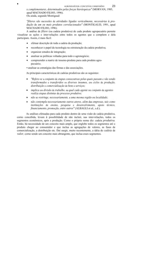•
AGRONEGÓCIOS: CONCEITOS E DIMENSÕES 23
e complementares, determinados pelas forças hierárquicas" (MORVAN, 1985,
apud MACHADO FILHO, 1996).
Ou ainda, segundo Montigaud:
''filieres são sucessões de atividades ligadas verticalmente, necessárias à pro-
dução de um ou mais produtos correlacionados" (MONTIGAUD, 1991, apud
MACHADO FILHO, 1996).
A análise de filiere (ou cadeia produtiva) de cada produto agropecuário permite
visualizar as ações e inter-relações entre todos os agentes que a compõem e dela
participam. Assim, é mais fácil:
• efetuar descrição de toda a cadeia da produção;
• reconhecer o papel da tecnologia na estruturação da cadeia produtiva;
• organizar estudos de integração;
• analisar as políticas voltadas para todo o agronegócio;
• compreender a matriz de insumo-produto para cada produto agro-
pecuário;
• analisar as estratégias das firmas e das associações.
As principais características de cadeias produtivas são as seguintes:
• "Refere-se a conjunto de etapas consecutivas pelas quais passam e vão sendo
transformados e transferidos os diversos insumos, em ciclos de produção,
distribuição e comercialização de bens e serviços;
• implica em divisão de trabalho, na qual cada agente ou conjunto de agentes
realiza etapas distintas do processo produtivo;
• não se restringe, necessariamente, a uma mesma região ou localidade;
• não contempla necessariamente outros atores, além das empresas, tais como
instituições de ensino, pesquisa e desenvolvimento, apoio técnico,
financiamento, promoção, entre outros" (ALBAGLI et al., s.d.).
As análises efetuadas para cada produto dentro de urna visão de cadeia produtiva,
corno concebida, levam à possibilidade de não incluir, nas inter-relações, todos os
segmentos econômicos, após a produção. Corno o próprio nome diz: cadeia produtiva.
Então, há necessidade de um conceito mais amplo, que englobe todos os segmentos até o
produto chegar ao consumidor e que inclua as agregações de valores, as fases de
comercialização, a distribuição etc. Daí surgir, muito recentemente, a idéia de cadeia de
valor, corno sendo um conceito mais abrangente, que inclua esses segmentos.
 