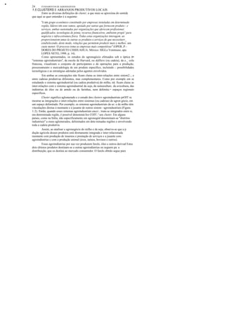 •
24 FUNDAMENTOS DE AGRONEGÓCIOS
1.5 CLUSTERS E ARRANJOS PRODUTIVOS LOCAIS
Entre as diversas definições de cluster, a que mais se aproxima do sentidc
que aqui se quer entender é a seguinte:
"é um grupo econômico constituído por empresas instaladas em determinada
região, líderes em seus ramos, apoiado por outras que fornecem produto:: e
serviços, ambas sustentadas por organizações que oferecem profissionai:
qualificados, tecnologias de ponta, recursos financeiros, ambiente propíc' para
negócios e infra-estrutura física. Todas estas organizações interagem. ao
proporcionarem umas às outras os produtos e serviços de que necessitarr_
estabelecendo, deste modo, relações que permitem produzir mais e melhor, um
custo menor. O processo toma as empresas mais competitivas" (OPER..P.-
DORES DO PROJETO CHIHUAHUA. México: SIGLa Veinteuno, apu
LOPES NETO, 1998. p. 14).
Como apresentados, os estudos do agronegócio efetuados sob a óptica é=
"sistemas agroindustriais", da escola de Harvard, ou defiliere (ou cadeia), da e._ cola
francesa, visualizam o conjunto de participantes e de operações para a produção,
processamento e mercadologia de um produto específico, incluindo c:::: possibilidades
tecnológicas e as estratégias adotadas pelos agentes envolvidos.
Em ambas as concepções não ficam claras as inter-relações entre sistem2.:, e
entre cadeias produtivas diferentes, mas complementares. Como por exemplc em se
estudando o sistema agroindustrial (ou cadeia produtiva) do milho, nâ: ficam claras as
inter-relações com o sistema agroindustrial da soja, da suinoculturc. da avicultura, das
indústrias de óleo ou de amido ou de farinhas, nem delimita.= espaços regionais
específicos.
Cluster significa aglomerado e o estudo dos clusters agroindustriais prOIT ra
mostrar as integrações e inter-relações entre sistemas (ou cadeias) do agron gócio, em
um espaço delimitado. Por exemplo, os sistemas agroindustriais da so: e do milho têm
vinculações diretas à montante e à jusante de outros sistem~ agroindustriais (Figura
1.2). Então, quando esses sistemas agroindustriais enco::. tram-se integrados entre si,
em determinada região, é possível denominá-Ios COIT.:' um cluster. Em alguns
países, como na Itália, não especificamente em agronegód denominam-se "distritos
industriais" a esses aglomerados, delimitados em dete:minadas regiões e envolvendo
toda a cadeia produtiva.
Assim, ao analisar o agronegócio do milho e da soja, observa-se que a p
dução agrícola desses produtos está diretamente integrada e inter-relacionada
montante com produção de insumos e prestação de serviços e a jusante com
agroindústrias e com a produção animal (aves, suínos, bovinos e outros).
Essas agroindústrias por sua vez produzem farelo, óleo e outros derivad Estes
dois últimos produtos destinam-se a outras agroindústrias ou seguem pa: a
distribuição, que os destina ao mercado consumidor. O farelo obtido segue para
 