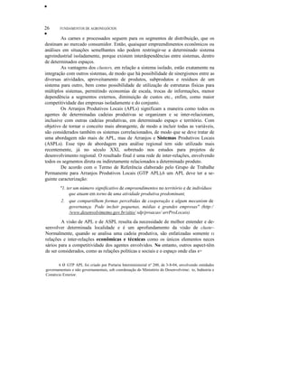 •
26 FUNDAMENTOS DE AGRONEGÓCIOS
•
As carnes e processados seguem para os segmentos de distribuição, que os
destinam ao mercado consumidor. Então, quaisquer empreendimentos econômicos ou
análises em situações semelhantes não podem restringir-se a determinado sistema
agroindustrial isoladamente, porque existem interdependências entre sistemas, dentro
de determinados espaços.
As vantagens dos clusters, em relação a sistema isolado, estão exatamente na
integração com outros sistemas, de modo que há possibilidade de sinergismos entre as
diversas atividades, aproveitamento de produtos, subprodutos e resíduos de um
sistema para outro, bem como possibilidade de utilização de estruturas físicas para
múltiplos sistemas, permitindo economias de escala, trocas de informações, menor
dependência a segmentos externos, diminuição de custos etc., enfim, como maior
competitividade das empresas isoladamente e do conjunto.
Os Arranjos Produtivos Locais (APLs) significam a maneira como todos os
agentes de determinadas cadeias produtivas se organizam e se inter-relacionam,
inclusive com outras cadeias produtivas, em determinado espaço e território. Com
objetivo de tornar o conceito mais abrangente, de modo a incluir todas as variáveis,
são considerados também os sistemas correlacionados, de modo que se deve tratar de
uma abordagem não mais de APL, mas de Arranjos e Sistemas Produtivos Locais
(ASPLs). Esse tipo de abordagem para análise regional tem sido utilizado mais
recentemente, já no século XXI, sobretudo nos estudos para projetos de
desenvolvimento regional. O resultado final é uma rede de inter-relações, envolvendo
todos os segmentos direta ou indiretamente relacionados a determinado produto.
De acordo com o Termo de Referência elaborado pelo Grupo de Trabalhe
Permanente para Arranjos Produtivos Locais (GTP APL),6 um APL deve ter a se-
guinte caracterização:
"1. ter um número significativo de empreendimentos no território e de indivíduos
que atuam em torno de uma atividade produtiva predominant,
2. que compartilhem formas percebidas de cooperação e algum mecanism de
governança. Pode incluir pequenas, médias e grandes empresas" (http:/
/www.desenvolvimetno.gov.br/sitio/ sdp/proacao/ arrProLocais).
A visão de APL e de ASPL resulta da necessidade de melhor entender e de-
senvolver determinada localidade e é um aprofundamento da visão de cluste~
Normalmente, quando se analisa uma cadeia produtiva, são enfatizadas somente EI
relações e inter-relações econômicas e técnicas como os únicos elementos neces
sários para a competitividade dos agentes envolvidos. No entanto, outros aspect-têm
de ser considerados, como as relações políticas e sociais e o espaço onde elas s=
6 o GTP APL foi criado por Portaria Interministerial nº 200, de 3-8-04, envolvendo entidades
governamentais e não governamentais, sob coordenação do Ministério do Desenvolvirne:. to, Indústria e
Comércio Exterior.
 