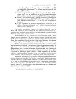 AGRONEGÓCIOS: CONCEITOS E DIMENSÕES 29
• O valor da produção do Complexo Agroindustrial (CAI) atingiu R$
330.568 milhões, representando 25% do valor da produção total do país
(R$ 1.323.411 milhões);
• somente a agropecuária, compreendida como produção dentro das fa-
zendas, teve o valor da produção de R$ 96.140 milhões, significando
6,9% do valor da produção total do país e 29,08% de todo o agronegócio;
• os bens e serviços que precedem à produção agropecuária tiveram o valor
da produção estimado em R$ 15.500 milhões, que significam 1,17% do
valor da produção total do Brasil e 4,7% do valor total do agronegócio
brasileiro;
• o valor da produção das atividades após a produção agropecuária foi de
R$ 219.995 milhões, significando 16,6% de toda a produção brasileira e
66,2% de todo o agronegócio.
Nas relações internacionais, o agronegócio brasileiro deu, desde o ano de
1500, forte contribuição para a economia do país, marcando épocas de ciclos eco-
nômicos, como: pau-brasil, açúcar, café, borracha, cacau, algodão, fumo, soja, frutas e
derivados, carnes, couros, calçados e outros.
Essa contribuição foi mais relevante ainda nos últimos anos, quando o Brasil
abriu as portas às importações e não teve a mesma resposta às exportações de modo
geral. Porém, o agronegócio, sobretudo a produção agropecuária, tem respondido
muito bem às expectativas e vem servindo como âncora para todos os programas
econômicos do país e salvando a balança comercial brasileira.
Embora com pequeno crescimento das áreas cultivadas, que há mais de dez
anos permanecem em tomo de 37 a 48 milhões de hectares, a produção brasileira de
grãos cresce anualmente, iniciando a década de 1990 com 57,8 milhões de toneladas e
aproximando-se aos 132 milhões de toneladas para a safra 2004/ 2005 (Tabela 1.2 e
Gráfico 1.1). O pequeno crescimento da área cultivada, em contraste com o rápido
crescimento da produção de grãos, demonstra a grande competência do agricultor
brasileiro, enquanto produtor de matéria-prima. Fato semelhante é observado em
outros segmentos, como os da avicultura, suinocultura, bovino cultura e fruticultura.
Estimativas para o ano de 2010, efetuadas no Congresso sobre o Agribusiness
Brasileiro,8
dentro de um cenário "mais atrevido" - denominado Meta Brasil-, projetam
a produção brasileira de grãos em 142 milhões de toneladas, com crescimento médio
de 4,1% ao ano (RODRIGUES, 2002). De acordo com o desempenho da agricultura
nos três anos seguintes à realização desse congresso, com crescimento bastante
superior a 4,1% a.a., é possível prever que essa meta deverá ser a1cançada mais
brevemente, possivelmente em 2007.
8 Realizado em São Paulo, nos dias 12 e 13 de junho de 2002.
 