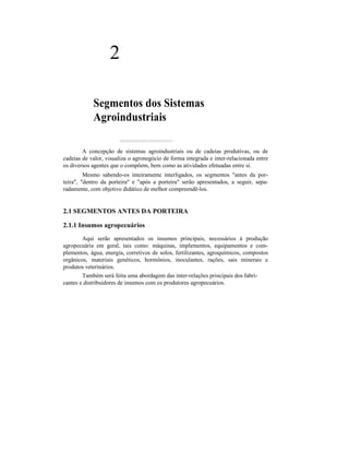 2
Segmentos dos Sistemas
Agroindustriais
A concepção de sistemas agroindustriais ou de cadeias produtivas, ou de
cadeias de valor, visualiza o agronegócio de forma integrada e inter-relacionada entre
os diversos agentes que o compõem, bem como as atividades efetuadas entre si.
Mesmo sabendo-os inteiramente interligados, os segmentos "antes da por-
teira", "dentro da porteira" e "após a porteira" serão apresentados, a seguir, sepa-
radamente, com objetivo didático de melhor compreendê-los.
2.1 SEGMENTOS ANTES DA PORTEIRA
2.1.1 Insumos agropecuários
Aqui serão apresentados os insumos principais, necessários à produção
agropecuária em geral, tais como: máquinas, implementos, equipamentos e com-
plementos, água, energia, corretivos de solos, fertilizantes, agroquímicos, compostos
orgânicos, materiais genéticos, hormônios, inoculantes, rações, sais minerais e
produtos veterinários.
Também será feita uma abordagem das inter-relações principais dos fabri-
cantes e distribuidores de insumos com os produtores agropecuários.
 