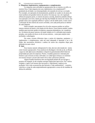 •
34 FUNDAMENTOS DE AGRONEGÓCIOS
A. Máquinas, implementos, equipamentos e complementos
As máquinas mais utilizadas na agropecuária são os tratores, as colh e os
motores fixos. Cada máquina tem seus implementos e/ou complementÜ'~
pendendo da atividade a ser desempenhada e do tamanho do serviço a se:tuado.
Por exemplo, em operações de desmatamento, poderão ser usados res de pneus de
maior potência até grandes tratores de esteira. Em áreas pe. nas e de vegetação
arbórea de pequeno porte, os tratores de pneus com lfl~ dianteiras poderão efetuar
essa operação com êxito, desde que não haja diç bilidade de tratores de esteira. Em
grandes áreas com vegetação arbórea c= queno e até de médio porte, é mais viável
a utilização de dois tratores de escom correntão, com cada ponta presa ao rabicho
de cada máquina.
Outro exemplo: para preparo leve de solos arenosos podem ser utiliza..
tratores menores de pneus, com arados de três discos. Esses tratores poderà: usados
também para tracionar grades niveladoras, pequenas plantadeiras, tas, roçadeiras
etc. Já tratores de pneus maiores, de tração simples ou 4 x utilizados para arações
pesadas, com arados de discos ou de aivecas maiores, . como para arações mais
profundas e subsolagens.
Em suma, existem diferentes tipos e portes de máquinas, equipame::::;:
implementos e complementos, cada um mais adequado à operação a ser e da.
Então, são necessárias eficiência e análise de custos dos conjuntos dispo para
definição do mais viável.
B. Água
Esse insumo natural, indispensável à vida, não tem sido tratado de~ mente
como insumo agropecuário. Essa ausência de abordagem é devida ao de, no Brasil,
a água ter sido um recurso abundante e disponível gratuitamede difícil título de
propriedade por parte de empresas. Porém, à medida qnatureza é alterada pelo
homem e que crescem as áreas cultivadas e as cidad água começa a se constituir
em recurso escasso e já tem sido motivo de co das e processos judiciais.
Alguns Estados brasileiros têm sua legislação própria de uso da água e,
projetos de irrigação, já são exigidas outorgas d'água para aprová-Ios. Em" metros
irrigados, a água é um insumo que tem preço e, logicamente, implica to de
produção. Essa visão economicista não descarta a visão ambientalist2... contrário,
valoriza-a e exige de cada empreendimento agropecuário a neces de de medidas de
defesa do ambiente.
 