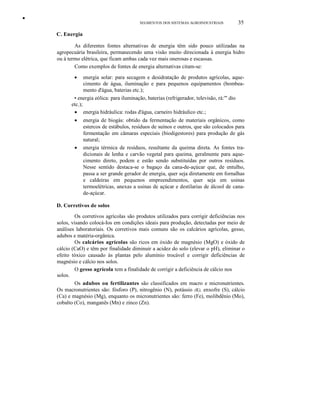 •
SEGMENTOS DOS SISTEMAS AGROINDUSTRIAIS 35
C. Energia
As diferentes fontes alternativas de energia têm sido pouco utilizadas na
agropecuária brasileira, permanecendo uma visão muito direcionada à energia hidro
ou à termo elétrica, que ficam ambas cada vez mais onerosas e escassas.
Como exemplos de fontes de energia alternativas citam-se:
• energia solar: para secagem e desidratação de produtos agrícolas, aque-
cimento de água, iluminação e para pequenos equipamentos (bombea-
mento d'água, baterias etc.);
• energia eólica: para iluminação, baterias (refrigerador, televisão, rá:'" dio
etc.);
• energia hidráulica: rodas d'água, carneiro hidráulico etc.;
• energia de biogás: obtido da fermentação de materiais orgânicos, como
estercos de estábulos, resíduos de suínos e outros, que são colocados para
fermentação em câmaras especiais (biodigestores) para produção de gás
natural;
• energia térmica de resíduos, resultante da queima direta. As fontes tra-
dicionais de lenha e carvão vegetal para queima, geralmente para aque-
cimento direto, podem e estão sendo substituídas por outros resíduos.
Nesse sentido destaca-se o bagaço da cana-de-açúcar que, de entulho,
passa a ser grande gerador de energia, quer seja diretamente em fornalhas
e caldeiras em pequenos empreendimentos, quer seja em usinas
termoelétricas, anexas a usinas de açúcar e destilarias de álcool de cana-
de-açúcar.
D. Corretivos de solos
Os corretivos agrícolas são produtos utilizados para corrigir deficiências nos
solos, visando colocá-Ios em condições ideais para produção, detectadas por meio de
análises laboratoriais. Os corretivos mais comuns são os calcários agrícolas, gesso,
adubos e matéria-orgânica.
Os calcários agrícolas são ricos em óxido de magnésio (MgO) e óxido de
cálcio (CaO) e têm por finalidade diminuir a acidez do solo (elevar o pH), eliminar o
efeito tóxico causado às plantas pelo alumínio trocável e corrigir deficiências de
magnésio e cálcio nos solos.
O gesso agrícola tem a finalidade de corrigir a deficiência de cálcio nos
solos.
Os adubos ou fertilizantes são classificados em macro e micronutrientes.
Os macronutrientes são: fósforo (P), nitrogênio (N), potássio (K), enxofre (S), cálcio
(Ca) e magnésio (Mg), enquanto os micronutrientes são: ferro (Fe), molibdênio (Mo),
cobalto (Co), manganês (Mn) e zinco (Zn).
 