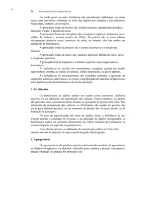 •
36 FUNDAMENTOS DE AGRONEGÓCIOS
De modo geral, os solos brasileiros são naturalmente deficientes em quase
todos esses nutrientes, sobretudo os solos das regiões dos cerrados e dos tabuleiros.
Necessitam, portanto, de correções.
As principais fontes de fósforo são: fosfatos naturais, superfosfatos (simples,
diamônio e triplo) e farinha de ossos.
As principais fontes de nitrogênio são: compostos orgânicos (estercos), uréia,
sulfato de amônio e nitratos (salitre do Chile). Na prática não se usam adubos
nitrogenados químicos como corretivos de solos; no entanto, eles são usados em
adubações de manutenção.
As principais fontes de potássio são o cloreto de potássio e o sulfato de
potássio.
As principais fontes de cálcio são: calcários agrícolas, farinha de ossos, gesso
e compostos químicos.
A principal fonte de magnésio é o calcário agrícola, tipos magnesianos e
dolomíticos.
As deficiências de enxofre são normalmente corrigidas quando são usados
superfosfatos simples, ou sulfato de amônio, sulfato de potássio, ou gesso agrícola.
As deficiências de micronutrientes são corrigidas mediante a aplicação de
compostos químicos específicos e, às vezes, a incorporação de materiais orgânicos nos
solos também pode disponibilizá-los de forma suficiente.
E. Fertilizantes
Os fertilizantes ou adubos podem ser usados como corretivos, conforme
descrito, ou em adubações de manutenção das culturas. Como corretivos, os adubos
são aplicados mais comumente direto durante as operações de preparo dos solos. Nas
adubações de manutenção das culturas, os fertilizantes são usados no preparo das
covas para lavouras perenes, ou no momento de plantio das lavouras anuais ou de
formação de pastagens.
No caso de caracterizada, por meio de análise foliar, a deficiência de nu-
trientes durante a condução de lavouras, e na aplicação de adubos nitrogenados, os
fertilizantes podem ser aplicados diretamente nas folhas mediante pulverizações, ou
mesmo irrigação por aspersão ou gotejamento.
Nas culturas perenes, as adubações de manutenção podem ser feitas dire-
tamente no solo na projeção da copa ou pela irrigação (fertirrigação).
F. Agroquímicos
Os agroquímicos são produtos químicos denominados também de agrotóxicos,
ou defensivos agrícolas, ou biocidas, utilizados para combate a plantas concorrentes,
pragas e doenças das plantas. Os principais são:
 
