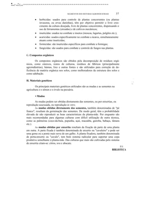 •.,.....-- ....•- ..--------------------------------------------
SEGMENTOS DOS SISTEMAS AGROINDUSTRIAIS 37
• herbicidas: usados para controle de plantas concorrentes (ou plantas
invasoras, ou ervas daninhas), têm por objetivo permitir o livre cres-
cimento da cultura desejada, livre de plantas concorrentes, dispensando o
uso de ferramentas (enxadas) e de cultivos mecânicos;
• inseticidas: usados no combate a insetos (moscas, lagartas, pulgões etc.);
• acaricidas: usados especificamente no combate a ácaros, simultaneamente
atuam como inseticidas;
• formicidas: são inseticidas específicos para combate a formigas;
• fungicidas: são usados para combate e controle de fungos nas plantas.
G. Compostos orgânicos
Os compostos orgânicos são obtidos pela decomposição de resíduos orgâ-
nicos, como estercos, restos de culturas, resíduos de fábricas (principalmente
agroindústrias), húmus, lixo e outras fontes e são utilizados para correção de de-
ficiência de matéria orgânica nos solos, como melhoradores da estrutura dos solos e
como adubação.
H. Materiais genéticos
Os principais materiais genéticos utilizados são as mudas e as sementes na
agricultura e o sêmen e o óvulo na pecuária.
• Mudas
As mudas podem ser obtidas diretamente das sementes, ou por enxertias, ou
reprodução assexuada, ou reprodução in vitro.
As mudas obtidas diretamente das sementes, também denominadas de "pé
franco", resultam da germinação das sementes. De modo geral, têm a probabilidade
elevada de não reproduzir as boas características da planta-mãe. Por enquanto são
mais recomendadas para algumas culturas com difícil utilização de outra técnica,
como as palmeiras (coco-da-baía, pupunha, açaí, macaúba, gairoba, babaçu, tâmara
etc.).
As mudas obtidas por enxertia resultam da fixação de parte de uma planta
em outra. A parte fixada é também denominada de enxerto ou "cavaleiro" e pode ser
uma gema ou a ponta mais nova de um galho. A planta fixadora, também denominada
de porta-enxerto ou "cavalo", tem bom sistema radicular para suportar uma copa
produtiva semelhante à planta-mãe. Das culturas que mais são cultivadas pelo sistema
de enxertia citam-se: citros, uva e abacate.
IP,Á
BIBLIOTECA
I
~ ·1
~
:
 