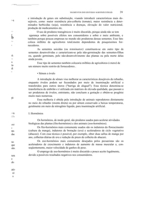 ,..1"".~=-oo •• ______________________-----------------
SEGMENTOS DOS SISTEMAS AGROINDUSTRIAIS 39
~s
~
r
b
~
,
lÍ-
~
s
tu-
di
-
pé-
~is
lITa
fff
i
nn-
das
üas
que
são
rem
I
do
ató-
ei
s
e introdução de genes em substituição, visando introduzir características mais de-
sejáveis, como: maior resistência pós-colheita (tomate), maior resistência a deter-
minados herbicidas (soja), resistência a doenças, elevação do valor nutricional,
produção de medicamentos etc.
O uso de produtos transgênicos é muito discutido, porque ainda não se tem
egurança sobre possíveis efeitos nos consumidores e sobre o meio ambiente, e
também porque poucas empresas no mundo são produtoras dessas sementes. Esse fato
coloca milhões de agricultores totaLmente dependentes de pouquíssimos for-
necedores.
As sementes suicidas (ou tenninator) constituem-se em outro tipo de
sementes desenvolvidas e caracterizam-se pela não-germinação das sementes-filhas
ou, quando germinam, pelo não-desenvolvimento das plantas ou pela morte delas
ainda jovens.
Esse tipo de sementes também colocaria milhões de agricultores à mercê de
um número muito restrito de fornecedores .
• Sêmen e óvulo
A introdução de sêmen visa melhorar as características desejáveis do rebanho,
enquanto óvulos podem ser fecundados por meio de inseminação artificial e
transferidos para outros úteros ("barriga de aluguel"). Essa técnica denomina-se
transferência de embrião e é utilizada em matrizes de elevada qualidade, que passam a
ser produtoras de óvulos; entretanto, não concluem a gestação e obtém-se progênie
muito mais numerosa.
Essa melhoria é obtida pela introdução de animais reprodutores diretamente
no meio do rebanho (monta direta) ou por sêmen conservado a baixas temperaturas,
geralmente em meio de nitrogênio líquido, para inseminação artificial.
I. Hormônios
Os hormônios, de modo geral, são produtos usados para acelerar atividades
biológicas das plantas (fito-hormônios) e dos animais (zoo-hormônios).
Os fito-hormônios mais comumente usados são os indutores do florescimento
(cultura da manga), indutores de brotação (uva) e aceleradores de ciclo vegetativo
(abacaxi). Com essa técnica é possível, por exemplo, obter duas safras de manga por
ano, colheitas diárias de uva e redução do prazo de colheita do abacaxi.
Os zoo-hormônios mais comumente desejados pelos pecuaristas são os
aceleradores de crescimento e indutores de aumento de massa muscular e, con-
seqüentemente, maior velocidade de ganhos de peso.
O emprego de zoo-hormônios é muito discutido e pouco aceito legalmente,
devido a possíveis resultados negativos nos consumidores.
 