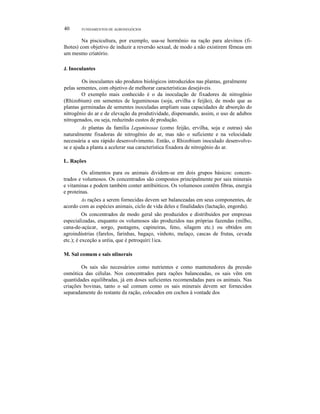 40 FUNDAMENTOS DE AGRONEGÓCIOS
Na piscicultura, por exemplo, usa-se hormônio na ração para alevinos (fi-
lhotes) com objetivo de induzir a reversão sexual, de modo a não existirem fêmeas em
um mesmo criatório.
J. Inoculantes
Os inoculantes são produtos biológicos introduzidos nas plantas, geralmente
pelas sementes, com objetivo de melhorar características desejáveis.
O exemplo mais conhecido é o da inoculação de fixadores de nitrogênio
(Rhizobium) em sementes de leguminosas (soja, ervilha e feijão), de modo que as
plantas germinadas de sementes inoculadas ampliam suas capacidades de absorção do
nitrogênio do ar e de elevação da produtividade, dispensando, assim, o uso de adubos
nitrogenados, ou seja, reduzindo custos de produção.
As plantas da família Leguminosae (como feijão, ervilha, soja e outras) são
naturalmente fixadoras de nitrogênio do ar, mas não o suficiente e na velocidade
necessária a seu rápido desenvolvimento. Então, o Rhizobium inoculado desenvolve-
se e ajuda a planta a acelerar sua característica fixadora de nitrogênio do ar.
L. Rações
Os alimentos para os animais dividem-se em dois grupos básicos: concen-
trados e volumosos. Os concentrados são compostos principalmente por sais minerais
e vitaminas e podem também conter antibióticos. Os volumosos contêm fibras, energia
e proteínas.
As rações a serem fornecidas devem ser balanceadas em seus componentes, de
acordo com as espécies animais, ciclo de vida deles e finalidades (lactação, engorda).
Os concentrados de modo geral são produzidos e distribuídos por empresas
especializadas, enquanto os volumosos são produzidos nas próprias fazendas (milho,
cana-de-açúcar, sorgo, pastagens, capineiras, feno, silagem etc.) ou obtidos em
agroindústrias (farelos, farinhas, bagaço, vinhoto, melaço, cascas de frutas, cevada
etc.); é exceção a uréia, que é petroquíri:1ica.
M. Sal comum e sais nlinerais
Os sais são necessários como nutrientes e como mantenedores da pressão
osmótica das células. Nos concentrados para rações balanceadas, os sais vêm em
quantidades equilibradas, já em doses suficientes recomendadas para os animais. Nas
criações bovinas, tanto o sal comum como os sais minerais devem ser fornecidos
separadamente do restante da ração, colocados em cochos à vontade dos
 