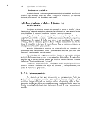 •
42 FUNDAMENTOS DE AGRONEGÓCIOS
• Medicamentos veterinários
Os medicamentos veterinários predominantemente visam suprir deficiências
nutritivas (por exemplo, ferro em leitões e complexos vitamínicos) ou combater
doenças (medicamentos não antibióticos tradicionais).
2.1.2 Inter-relações de produtores de insumos com
agropecuaristas
Os agentes econômicos atuantes no agronegócio "antes da porteira" são as
indústrias (de máquinas, adubos etc.), as empresas produtoras de materiais genéticos e
os distribuidores de insumos (atacadistas, varejistas e seus representantes).
No geral, em cada segmento agropecuário existem agentes específicos "antes
da porteira", constituídos por poucas e grandes empresas que, atuando em conjunto ou
isoladamente, são capazes de influir nos preços e nas quantidades dos produtos
ofertados, além de ter acessos políticos. Essas condições caracterizam uma relação
típica de oligopólio, ou às vezes de monopólio, em face de numerosos, pequenos e
desorganizados produtores agropecuaristas.
De forma complementar, ainda se tem oferta crescente mas controlável de
produtos escassos (os insumos em geral), e quase todos de fontes não renováveis, para
uma oferta constantemente em crescimento.
Em outras palavras, os agentes econômicos atuantes no agronegócio "antes da
porteira" são formadores de preços e os agropecuaristas são tomadores de preços. Isso
significa que os agropecuaristas, quando vão comprar insumos, fazem a pergunta
tradicional: "Quanto custa ou qual é o preço?"
Essa relação entre fornecedores e compradores é uma das principais causas da
elevação histórica e constante dos preços dos insumos e, conseqüentemente, dos
custos de produção na agropecuária.
2.1.3 Serviços agropecuários
Os principais serviços para atendimento aos agropecuaristas "antes da
porteira" são os seguintes: pesquisas agropecuárias; fomento, extensão rural e
assistência técnica; elaboração de projetos; análises laboratoriais; crédito e finan-
ciamentos; vigilância e defesa agropecuária; proteção e defesa ambiental; incentivos
fiscais; comunicações; infra-estrutura; treinamento de mão-de-obra e assentamentos
dirigidos.
 
