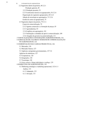 ••
6 FUNDAMENTOS DE AGRONEGÓCIOS
2.2 Segmentos dentro da porteira, 48 2.2.1
Produção agrícola, 49
2.2.2 Produção pecuária, 53
2.2.3 Coeficientes técnicos na agropecuária, 56 2.2.4
Organização do segmento agropecuário, 69 2.2.5
Adoção de tecnologia no agronegócio, 71 2.2.6
Gestão de custos na agropecuária, 75
2.3 Segmentos depois da porteira, 79 2.3.1
Canais de comercialização, 79
2.3.2 Agentes comerciais e a formação de preços, 85
2.3.3 Agroindústrias, 93
2.3.4 LogÍstica em agronegócio, 101
2.3.5 Instituições e entidades de apoio à comercialização, 109
2.3.6 Atuações do governo na comercialização, 111
3 VERTICALIZAÇÕES E INTEGRAÇÕES AGROINDUSTRIAIS; 118
4 AGREGAÇÃO DE VALORES E MARGEM DE COMERCIALIZAÇÃO
NO AGRONEGÓCIO, 122
5 COORDENAÇÃO DAS CADEIAS PRODUTIVAS, 126
5.1 Mercados, 126
5.2 Mercados futuros, 127
5.3 Agências e programas governamentais, 127 5.4
Agências de estatísticas, 127
5.5 Cooperativas, 128
5.6 Integrações, 128
5.7 Tecnologia, 128
5.8 Joint ventures, firmas individuais e tradings, 129
6 MARKETING EM AGRONEGÓCIOS, 130
6.1 Marketing estratégico e marketing operacional, 132 6.1.1
Análise, 133
6.1.2 Adaptação, 133
6.1.3 Ativação, 133
 
