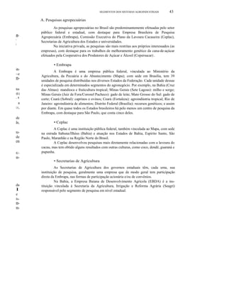 m-I
i
ião
~e
m-
tos
ffi1
. s
a
os,
de
ãs,
ro-
de
em
IU-
m-
da
I
e
ln-
m-
m-
SEGMENTOS DOS SISTEMAS AGROINDUSTRlAIS 43
A. Pesquisas agropecuárias
As pesquisas agropecuárias no Brasil são predominantemente efetuadas pelo setor
público federal e estadual, com destaque para Empresa Brasileira de Pesquisa
Agropecuária (Embrapa), Comissão Executiva do Plano da Lavoura Cacaueira (Ceplac),
Secretarias de Agricultura dos Estados e universidades.
Na iniciativa privada, as pesquisas são mais restritas aos próprios interessados (as
empresas), com destaque para os trabalhos de melhoramento genético da cana-de-açúcar
efetuados pela Cooperativa dos Produtores de Açúcar e Álcool (Copersucar) .
• Embrapa
A Embrapa é uma empresa pública federal, vinculada ao Ministério da
Agricultura, da Pecuária e do Abastecimento (Mapa); com sede em Brasília, tem 39
unidades de pesquisa distribuídas nos diversos Estados da Federação. Cada unidade dessas
é especializada em determinados segmentos do agronegócio. Por exemplo, na Bahia (Cruz
das Almas): mandioca e fruticultura tropical; Minas Gerais (Sete Lagoas): milho e sorgo;
Minas Gerais (Juiz de Fora/Coronel Pacheco): gado de leite; Mato Grosso do Sul: gado de
corte; Ceará (Sobral): caprinos e ovinos; Ceará (Fortaleza): agroindústria tropical; Rio de
Janeiro: agroindústria de alimentos; Distrito Federal (Brasília): recursos genéticos; e assim
por diante. Em quase todos os Estados brasileiros há pelo menos um centro de pesquisa da
Embrapa, com destaque para São Paulo, que conta cinco deles.
• Ceplac
A Ceplac é uma instituição pública federal, também vinculada ao Mapa, com sede
na estrada Itabuna/Ilhéus (Bahia) e atuação nos Estados de Bahia, Espírito Santo, São
Paulo, Maranhão e na Região Norte do Brasil.
A Ceplac desenvolveu pesquisas mais diretamente relacionadas com a lavoura do
cacau, mas tem obtido alguns resultados com outras culturas, como coco, dendê, guaraná e
pupunha.
• Secretarias de Agricultura
As Secretarias de Agricultura dos governos estaduais têm, cada uma, sua
instituição de pesquisa, geralmente uma empresa que de modo geral tem participação
direta da Embrapa, nas formas de participação acionária e/ou de convênios.
Na Bahia, a Empresa Baiana de Desenvolvimento Agrícola (EBDA) é a ins-
tituição vinculada à Secretaria da Agricultura, Irrigação e Reforma Agrária (Seagri)
responsável pelo segmento de pesquisa em nível estadual.
 