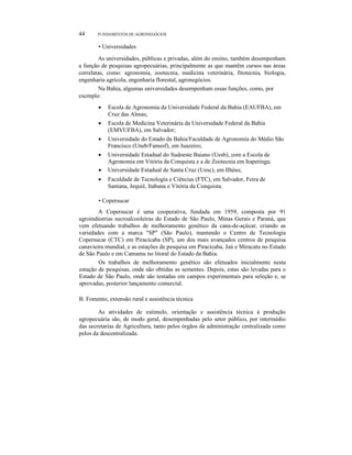 44 FUNDAMENTOS DE AGRONEGÓCIOS
• Universidades
As universidades, públicas e privadas, além do ensino, também desempenham
a função de pesquisas agropecuárias, principalmente as que mantêm cursos nas áreas
correlatas, como: agronomia, zootecnia, medicina veterinária, fitotecnia, biologia,
engenharia agrícola, engenharia florestal, agronegócios.
Na Bahia, algumas universidades desempenham essas funções, como, por
exemplo:
• Escola de Agronomia da Universidade Federal da Bahia (EAUFBA), em
Cruz das Almas;
• Escola de Medicina Veterinária da Universidade Federal da Bahia
(EMVUFBA), em Salvador;
• Universidade do Estado da Bahia/Faculdade de Agronomia do Médio São
Francisco (Uneb/Famesf), em Juazeiro;
• Universidade Estadual do Sudoeste Baiano (Uesb), com a Escola de
Agronomia em Vitória da Conquista e a de Zootecnia em Itapetinga;
• Universidade Estadual de Santa Cruz (Uesc), em Ilhéus;
• Faculdade de Tecnologia e Ciências (FTC), em Salvador, Feira de
Santana, Jequié, Itabuna e Vitória da Conquista.
• Copersucar
A Copersucar é uma cooperativa, fundada em 1959, composta por 91
agroindústrias sucroalcooleiras do Estado de São Paulo, Minas Gerais e Paraná, que
vem efetuando trabalhos de melhoramento genético da cana-de-açúcar, criando as
variedades com a marca "SP" (São Paulo), mantendo o Centro de Tecnologia
Copersucar (CTC) em Piracicaba (SP), um dos mais avançados centros de pesquisa
canavieira mundial, e as estações de pesquisa em Piracicaba, Jaú e Miracatu no Estado
de São Paulo e em Camamu no litoral do Estado da Bahia.
Os trabalhos de melhoramento genético são efetuados inicialmente nesta
estação de pesquisas, onde são obtidas as sementes. Depois, estas são levadas para o
Estado de São Paulo, onde são testadas em campos experimentais para seleção e, se
aprovadas, posterior lançamento comercial.
B. Fomento, extensão rural e assistência técnica
As atividades de estímulo, orientação e assistência técnica à produção
agropecuária são, de modo geral, desempenhadas pelo setor público, por intermédio
das secretarias de Agricultura, tanto pelos órgãos da administração centralizada como
pelos da descentralizada.
 