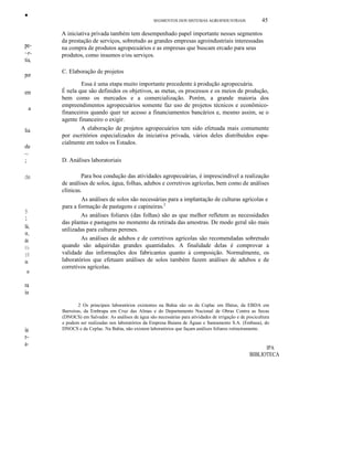 ••
pe-
~r-
tia,
por
em
a
lia
de
~
;
de
9
1
lá,
lI,
de
11-
IÚ
ia.
a
ra
ia
ia
r-
a-
SEGMENTOS DOS SISTEMAS AGROINDUSTRlAIS 45
A iniciativa privada também tem desempenhado papel importante nesses segmentos
da prestação de serviços, sobretudo as grandes empresas agroindustriais interessadas
na compra de produtos agropecuários e as empresas que buscam ercado para seus
produtos, como insumos e/ou serviços.
C. Elaboração de projetos
Essa é uma etapa muito importante precedente à produção agropecuária.
É nela que são definidos os objetivos, as metas, os processos e os meios de produção,
bem como os mercados e a comercialização. Porém, a grande maioria dos
empreendimentos agropecuários somente faz uso de projetos técnicos e econômico-
financeiros quando quer ter acesso a financiamentos bancários e, mesmo assim, se o
agente financeiro o exigir.
A elaboração de projetos agropecuários tem sido efetuada mais comumente
por escritórios especializados da iniciativa privada, vários deles distribuídos espa-
cialmente em todos os Estados.
D. Análises laboratoriais
Para boa condução das atividades agropecuárias, é imprescindível a realização
de análises de solos, água, folhas, adubos e corretivos agrícolas, bem como de análises
clínicas.
As análises de solos são necessárias para a implantação de culturas agrícolas e
para a formação de pastagens e capineiras.2
As análises foliares (das folhas) são as que melhor refletem as necessidades
das plantas e pastagens no momento da retirada das amostras. De modo geral são mais
utilizadas para culturas perenes.
As análises de adubos e de corretivos agrícolas são recomendadas sobretudo
quando são adquiridas grandes quantidades. A finalidade delas é comprovar a
validade das informações dos fabricantes quanto à composição. Normalmente, os
laboratórios que efetuam análises de solos também fazem análises de adubos e de
corretivos agrícolas.
2 Os principais laboratórios existentes na Bahia são os da Ceplac em Ilhéus, da EBDA em
Barreiras, da Embrapa em Cruz das Almas e do Departamento Nacional de Obras Contra as Secas
(DNOCS) em Salvador. As análises de água são necessárias para atividades de irrigação e de piscicultura
e podem ser realizadas nos laboratórios da Empresa Baiana de Águas e Saneamento S.A. (Embasa), do
DNOCS e da Ceplac. Na Bahia, não existem laboratórios que façam análises foliares rotineiramente.
IPA
BIBLIOTECA
 