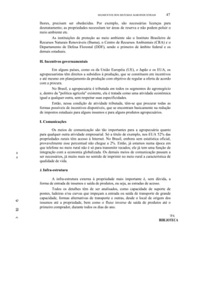 a
a
e
lO
-=-
SEGMENTOS DOS SISTEMAS AGROINDUSTRlAlS 47
lhores, precisam ser obedecidas. Por exemplo, são necessárias licenças para
desmatamento; as propriedades necessitam ter áreas de reserva e não podem poluir o
meio ambiente etc.
As instituições de proteção ao meio ambiente são o Instituto Brasileiro de
Recursos Naturais Renováveis (Ibama), o Centro de Recursos Ambientais (CRA) e o
Departamento de Defesa Florestal (DDF), sendo o primeiro de âmbito federal e os
demais estaduais.
H. Incentivos governamentais
Em alguns países, como os da União Européia (UE), o Japão e os EUA, os
agropecuaristas têm direitos a subsídios à produção, que se constituem em incentivos
e até mesmo em planejamento da produção com objetivo de regular a oferta de acordo
com a procura.
No Brasil, a agropecuária é tributada em todos os segmentos do agronegócio
e, dentro da "política agrícola" existente, ela é tratada como uma atividade econômica
igual a qualquer outra, sem respeitar suas especificidades.
Então, nessa condição de atividade tributada, têm-se que procurar todas as
formas possíveis de incentivos disponíveis, que se encontram basicamente na redução
de impostos estaduais para alguns insumos e para alguns produtos agropecuários.
I. Comunicações
Os meios de comunicação são tão importantes para a agropecuária quanto
para qualquer outra atividade empresarial. Só a título de exemplo, nos EUA 52% das
propriedades rurais têm acesso à Internet. No Brasil, embora sem estatística oficial,
provavelmente esse percentual não chegue a 2%. Então, já estamos numa época em
que telefone no meio rural não é só para transmitir recados; ele já tem uma função de
integração com a economia globalizada. Os demais meios de comunicação passam a
ser necessários, já muito mais no sentido de imprimir no meio rural a característica de
qualidade de vida.
J. Infra-estrutura
A infra-estrutura externa à propriedade mais importante é, sem dúvida, a
forma de entrada de insumos e saída de produtos, ou seja, as estradas de acesso.
Todos os detalhes têm de ser analisados, como capacidade de suporte de
pontes, ladeiras e/ou curvas que impeçam a entrada ou saída de transporte de grande
capacidade, formas alternativas de transporte e outras, desde o local de origem dos
insumos até a propriedade, bem como o fluxo inverso de saída de produtos até o
primeiro comprador, durante todos os dias do ano.
!PA
BIBLIOTECA
 