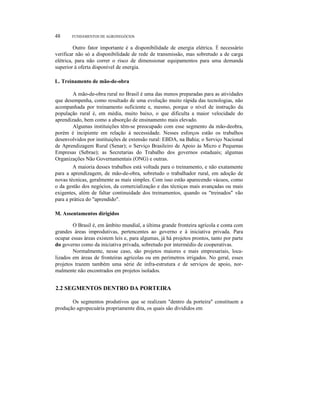 48 FUNDAMENTOS DE AGRONEGÓCIOS
Outro fator importante é a disponibilidade de energia elétrica. É necessário
verificar não só a disponibilidade de rede de transmissão, mas sobretudo a de carga
elétrica, para não correr o risco de dimensionar equipamentos para uma demanda
superior à oferta disponível de energia.
L. Treinamento de mão-de-obra
A mão-de-obra rural no Brasil é uma das menos preparadas para as atividades
que desempenha, como resultado de uma evolução muito rápida das tecnologias, não
acompanhada por treinamento suficiente e, mesmo, porque o nível de instrução da
população rural é, em média, muito baixo, o que dificulta a maior velocidade do
aprendizado, bem como a absorção de ensinamento mais elevado.
Algumas instituições têm-se preocupado com esse segmento da mão-deobra,
porém é incipiente em relação à necessidade. Nesses esforços estão os trabalhos
desenvolvidos por instituições de extensão rural: EBDA, na Bahia; o Serviço Nacional
de Aprendizagem Rural (Senar); o Serviço Brasileiro de Apoio às Micro e Pequenas
Empresas (Sebrae); as Secretarias do Trabalho dos governos estaduais; algumas
Organizações Não Governamentais (ONG) e outras.
A maioria desses trabalhos está voltada para o treinamento, e não exatamente
para a aprendizagem, de mão-de-obra, sobretudo o trabalhador rural, em adoção de
novas técnicas, geralmente as mais simples. Com isso estão aparecendo vácuos, como
o da gestão dos negócios, da comercialização e das técniças mais avançadas ou mais
exigentes, além de faltar continuidade dos treinamentos, quando os "treinados" vão
para a prática do "aprendido".
M. Assentamentos dirigidos
O Brasil é, em âmbito mundial, a última grande fronteira agrícola e conta com
grandes áreas improdutivas, pertencentes ao governo e à iniciativa privada. Para
ocupar essas áreas existem leis e, para algumas, já há projetos prontos, tanto por parte
do governo como da iniciativa privada, sobretudo por intermédio de cooperativas.
Normalmente, nesse caso, são projetos maiores e mais empresariais, loca-
lizados em áreas de fronteiras agrícolas ou em perímetros irrigados. No geral, esses
projetos trazem também uma série de infra-estrutura e de serviços de apoio, nor-
malmente não encontrados em projetos isolados.
2.2 SEGMENTOS DENTRO DA PORTEIRA
Os segmentos produtivos que se realizam "dentro da porteira" constituem a
produção agropecuária propriamente dita, os quais são divididos em
 