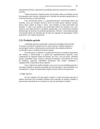 SEGMENTOS DOS SISTEMAS AGROINDUSTRIAIS 49
subsegmentos distintos: agricultura (ou produção agrícola) e pecuária (ou criação de
animais).
"Dentro da porteira" significa dentro das fazendas, desde as atividades iniciais
de preparação para começar a produção até a obtenção dos produtos agropecuários in
natura prontos para a comercialização.
Uma classificação difícil é a agroindustrialização verticalizada dentro das
fazendas, como, por exemplo, laticínios, fumo em corda, açúcar, rapadura, cachaça,
álcool, doces, polpas de frutas e outros, cujos produtos já saem processados das
fazendas. A rigor, esses produtos são processados dentro das fazendas, mas cons-
tituem-se uma etapa posterior à produção agropecuária, com características bastante
diferenciadas do processo de produção agropecuária. Portanto, a agroindustrializaçâo
verticalizada dentro das fazendas não faz parte do segmento do agronegócio "dentro
da porteira", mas "depois da porteira".
2.2.1 Produção agrícola
A produção agrícola compreende o conjunto de atividades desenvolvidas
no campo, necessárias ao preparo de solo, tratos culturais, colheita, transporte e ~
armazenagem internos, administração e gestão dentro das unidades produtivas ~
(as fazendas), para a condução de culturas vegetais.
De modo geral, os analistas, os profissionais da área e os próprios empresários
não incluem a administração e a gestão dos empreendimentos agrícolas, como
componentes do segmento dentro da porteira. Isso leva a um erro grave, sobretudo
porque, procedendo assim, excluem a geração de empregos e boa parcela dos custos
de produção, sugerindo viabilidades econômicas nem sempre verdadeiras e
negligenciando a importância desses aspectos.
Com o objetivo de melhor entender o que ocorre em uma produção agrícola, é
necessário entender as principais atividades que são realizadas e, para possibilitar esse
entendimento, a seguir são apresentados alguns conceitos básicos em agricultura.
A. Ciclo vegetativo
o ciclo vegetativo de uma espécie vegetal é o tempo necessário para que as
plantas processem suas atividades biológicas para obtenção de produtos maduros e
prontos para reprodução de novas plantas, ou seja, da germinação à colheita.
 