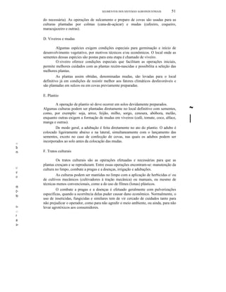 115
b
n
k:J
e
o
m
e-
to,
0-
ri-
r
a
a-
SEGMENTOS DOS SISTEMAS AGROINDUSTRIAIS 51
do necessária). As operações de sulcamento e preparo de covas são usadas para as
culturas plantadas por colmas (cana-de-açúcar) e mudas (cafeeiro, coqueiro,
maracujazeiro e outras).
D. Viveiros e mudas
Algumas espécies exigem condições especiais para germinação e início de
desenvolvimento vegetativo, por motivos técnicos e/ou econômicos. O local onde as
sementes dessas espécies são postas para esta etapa é chamado de viveiro.
O.viveiro oferece condições especiais que facilitam as operações iniciais,
permite melhores cuidados com as plantas recém-nascidas e possibilita a seleção das
melhores plantas.
As plantas assim obtidas, denominadas mudas, são levadas para o local
definitivo já em condições de resistir melhor aos fatores climáticos desfavoráveis e
são plantadas em sulcos ou em covas previamente preparadas.
E. Plantio
A operação de plantio só deve ocorrer em solos devidamente preparados.
Algumas culturas podem ser plantadas diretamente no local definitivo com sementes,
como, por exemplo: soja, arroz, feijão, milho, sorgo, cenoura, abóbora, melão,
enquanto outras exigem a formação de mudas em viveiros (café, tomate, coco, alface,
manga e outras).
De modo geral, a adubação é feita diretamente no ato do plantio. O adubo é
colocado ligeiramente abaixo e na lateral, simultaneamente com o lançamento das
sementes, exceto no caso de confecção de covas, nas quais os adubos podem ser
incorporados ao solo antes da colocação das mudas.
F. Tratos culturais
Os tratos culturais são as operações efetuadas e necessárias para que as
plantas cresçam e se reproduzam. Entre essas operações encontram-se: manutenção da
cultura no limpo, combate a pragas e a doenças, irrigação e adubações.
As culturas podem ser mantidas no limpo com a aplicação de herbicidas e/ ou
de cultivos mecânicos (cultivadores à tração mecânica) ou manuais, ou mesmo de
técnicas menos convencionais, como a do uso de filmes (lonas) plásticos.
O combate a pragas e a doenças é efetuado geralmente com pulverizações
específicas, quando a ocorrência delas puder causar dano econômico. Normalmente, o
uso de inseticidas, fungicidas e similares tem de vir cercado de cuidados tanto para
não prejudicar o operador, como para não agredir o meio ambiente, ou ainda, para não
levar agrotóxicos aos consumidores.
~
I
 