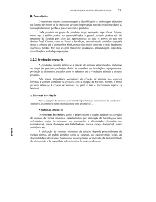 SEGMENTOS DOS SISTEMAS AGROINDUSTRlAIS 53
H. Pós-colheita
o transporte interno, a armazenagem, a classificação e a embalagem efetuados
na fazenda revestem-se de operações de suma importância para não ocasionar danos e,
conseqüentemente, perdas, e para valorizar os produtos.
Cada produto ou grupo de produtos exige operações específicas. Alguns,
como soja e milho, podem ser comercializados a granel, portanto podem sair di-
retamente da fazenda para silos das agroindústrias ou para os portos ou para seu
destino final. Outros, como as frutas e hortaliças, necessitam de cuidados especiais
desde a colheita até o consumidor final, porque são muito sensíveis e estão facilmente
sujeitos a perdas. Por isso exigem transporte cuidadoso, armazenagem específica,
classificação e embalagens próprias.
2.2.2 Produção pecuária
A produção pecuária refere-se à criação de animais domesticados, incluindo
as etapas do processo produtivo, desde as inversões em instalações, equipamentos,
produção de alimentos, cuidados com os rebanhos até a venda dos animais e de seus
produtos.
Pela maior importância econômica da criação de animais das espécies
bovinas, é comum confundir-se pecuária com a criação de bovinos. Porém, o termo
pecuária refere-se à criação de animais em geral e não a determinada espécie (a
bovina).
A. Sistemas de criação
Para a criação de animais existem três tipos básicos de sistemas de condução:
intensivo, extensivo e semi-intensivo (ou semi-extensivo) .
• Sistemas intensivos
Os sistemas intensivos, como o próprio nome o sugere, referem-se à criação
de animais de forma intensiva, caracterizados por utilização de tecnologias mais
sofisticadas, maior investimento em construções e alimentação (fomecida nos
comedouros), maior dedicação dos trabalhadores, menor espaço disponível, maior
assistência etc.
A utilização de sistemas intensivos de criação depende principalmente da
espécie animal, do padrão genético (grau de sangue), das características locais, da
disponibilidade de recursos financeiros, das exigências de mercado, da disponibilidade
de alimentação e da capacidade administrativa do empreendimento.
 
