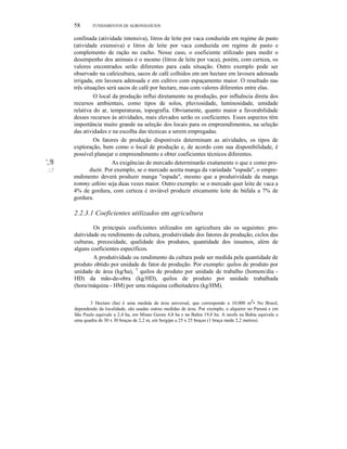 58 FUNDAMENTOS DE AGRONEGÓCIOS
confinada (atividade intensiva), litros de leite por vaca conduzida em regime de pasto
(atividade extensiva) e litros de leite por vaca conduzida em regime de pasto e
complemento de ração no cacho. Nesse caso, o coeficiente utilizado para medir o
desempenho dos animais é o mesmo (litros de leite por vaca), porém, com certeza, os
valores encontrados serão diferentes para cada situação. Outro exemplo pode ser
observado na cafeicultura, sacos de café colhidos em um hectare em lavoura adensada
irrigada, em lavoura adensada e em cultivo com espaçamento maior. O resultado nas
três situações será sacos de café por hectare, mas com valores diferentes entre elas.
O local da produção influi diretamente na produção, por influência direta dos
recursos ambientais, como tipos de solos, pluviosidade, luminosidade, umidade
relativa do ar, temperaturas, topografia. Obviamente, quanto maior a favorabilidade
desses recursos às atividades, mais elevados serão os coeficientes. Esses aspectos têm
importância muito grande na seleção dos locais para os empreendimentos, na seleção
das atividades e na escolha das técnicas a serem empregadas.
Os fatores de produção disponíveis determinam as atividades, os tipos de
exploração, bem como o local de produção e, de acordo com sua disponibilidade, é
possível planejar o empreendimento e obter coeficientes técnicos diferentes.
';,:!!il As exigências de mercado determinarão exatamente o que e como pro-
.:::;! duzir. Por exemplo, se o mercado aceita manga da variedade "espada", o empre-
endimento deverá produzir manga "espada", mesmo que a produtividade da manga
tommy atkins seja duas vezes maior. Outro exemplo: se o mercado quer leite de vaca a
4% de gordura, com certeza é inviável produzir eticamente leite de búfala a 7% de
gordura.
2.2.3.1 Coeficientes utilizados em agricultura
Os principais coeficientes utilizados em agricultura são os seguintes: pro-
dutividade ou rendimento da cultura, produtividade dos fatores de produção, ciclos das
culturas, precocidade, qualidade dos produtos, quantidade dos insumos, além de
alguns coeficientes específicos.
A produtividade ou rendimento da cultura pode ser medida pela quantidade de
produto obtido por unidade de fator de produção. Por exemplo: quilos de produto por
unidade de área (kg/ha), 3
quilos de produto por unidade de trabalho (homem/dia -
HD) da mão-de-obra (kg/HD), quilos de produto por unidade trabalhada
(hora/máquina - HM) por uma máquina colheitadeira (kg/HM).
3 Hectare (ha) é uma medida de área universal, que corresponde a 10.000 mZ
• No Brasil,
dependendo da localidade, são usadas outras medidas de área. Por exemplo, o alqueire no Paraná e em
São Paulo equivale a 2,4 ha, em Minas Gerais 4,8 ha e na Bahia 19,8 ha. A tarefa na Bahia equivale a
uma quadra de 30 x 30 braças de 2,2 m, em Sergipe a 25 x 25 braças (1 braça mede 2,2 metros).
 