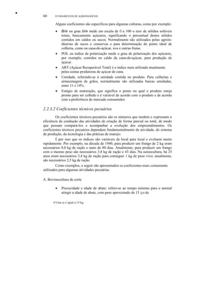 •
60 FUNDAMENTOS DE AGRONEGÓCIOS
Alguns coeficientes são específicos para algumas culturas, como por exemplo:
• Brix ou grau brix mede em escala de O a 100 o teor de sólidos solúveis
totais, basicamente açúcares, significando o percentual destes sólidos
contidos em caldos ou sucos. Normalmente são utilizados pelas agroin-
dústrias de sucos e conservas e para determinação do ponto ideal de
colheita, como na cana-de-açúcar, uva e outras frutas.
• POL ou índice de polarização mede o grau de polarização dos açúcares,
por exemplo, contidos no caldo da cana-de-açúcar, para produção de
açúcar.
• ART (Açúcar Recuperável Total) é o índice mais utilizado atualmente
pelas usinas produtoras de açúcar de cana.
• Umidade, referindo-se à umidade contida no produto. Para colheitas e
armazenagem de grãos, normalmente são utilizadas baixas umidades,
entre 11 e 14%.
• Estágio de maturação, que significa o ponto no qual o produto esteja
pronto para ser colhido e é variável de acordo com o produto e de acordo
com a preferência do mercado consumidor.
2.2.3.2 Coeficientes técnicos pecuários
Os coeficientes técnicos pecuários são os números que medem e expressam a
eficiência da condução das atividades de criação de forma parcial ou total, de modo
que possam compará-Ios e acompanhar a evolução dos empreendimentos. Os
coeficientes técnicos pecuários dependem fundamentalmente da atividade, do sistema
de produção, da tecnologia e das práticas de manejo.
É por isso que os índices são variáveis de local para local e evoluem muito
rapidamente. Por exemplo, na década de 1940, para produzir um frango de 2 kg eram
necessários 8,0 kg de ração e mais de 80 dias. Atualmente, para produzir um frango
com o mesmo peso são necessários 3,8 kg de ração e 43 dias. Na suinocultura, há 25
anos eram necessários 3,4 kg de ração para conseguir 1 kg de peso vivo; atualmente,
são necessários 2,5 kg de ração.
Como exemplos, a seguir são apresentados os coeficientes mais comumente
utilizados para algumas atividades pecuárias.
A. Bovinocultura de corte
• Precocidade e idade de abate: refere-se ao tempo mínimo para o animal
atingir a idade de abate, com peso aproximado de 15 @4 de
4 Uma @ é igual a 15 kg.
 