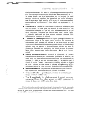 ,-----,...----------------------------------------------
SEGMENTOS DOS SISTEMAS AGROlNDUSTRlAIS 61
D
J
l
i
"
e
rendimento de carcaça. No Brasil já existem empreendimentos pecuários
com alta tecnologia que conseguem atingir esse peso com animais de 12 a
14 meses. Porém, esse nível tecnológico não é o normal. No outro
extremo, encontra-se a maioria dos pecuaristas, que obtêm animais em
peso de abate com idade superior a 36 meses. Os programas estaduais
denominados de "novilho precoce" visam reduzir esse tempo para 24 a 30
meses.
• Rendimento de carcaça: é o rendimento de carne em relação ao peso
total do animal. De modo geral, em animais de raças tipo corte, esse
rendimento é superior a 56%. Ou seja, esses animais têm mais de 56% de
carne, e o restante é composto por vísceras, ossos, patas e outros. Porém,
o comércio tradicional de bois gordos considera somente 50%,
indistintamente para todos os animais.
• Velocidade de ganho de peso: refere-se ao peso ganho pelos animais em
determinado tempo. É um índice muito utilizado nos sistemas de
confinamento para engorda de bovinos e está relacionado ao peso
adquirido diária ou mensalmente e depende basicamente da qualidade dos
animais (grau de sangue e desenvolvimento inicial), do tipo de
alimentação fornecida, do ambiente e das demais práticas de manejo.
Bons índices apontam para ganhos diários de 1 kg de peso vivo por
animal.
• Relação reprodutor/matrizes: refere-se à quantidade de machos
reprodutores necessários para determinada quantidade de matrizes. De
modo geral, em plantéis tecnicamente conduzidos, essa relação está em
tomo de 1/25 a 40, ou seja, um reprodutor para 25 a 40 matrizes, para o
sistema de monta. Quando a inseminação artificial é utilizada, o número
de vacas é bastante superior, porque os bois são utilizados como rufiões,
apenas para detectar as vacas em cio e o sêmen é normalmente adquirido.5
• Índice de fecundação: é a quantidade em percentual de vacas cruzadas
(por monta ou por inseminação artificial) que são fecundadas.
• Taxa de natalidade: é a quantidade em percentual de nascimentos, em
relação ao número total de vacas.
• Taxa de mortalidade: é a relação percentual de animais mortos por
quaisquer problemas. Bons índices apontam para até 5% para animais até
um ano de idade e para até 3% acima dessa idade.
5 No Brasil, com base em informações fomecidas pela Associação Brasileira de Inseminação
Artificial (Asbia), foram comercializadas pelas empresas de inseminação artificial 7,076 e 7,473 milhões
de doses de sêmen bovino dos segmentos de corte e de leite, respectivamente em 2002 e 2003, com
previsão de dobrar esses valores em três anos.
 