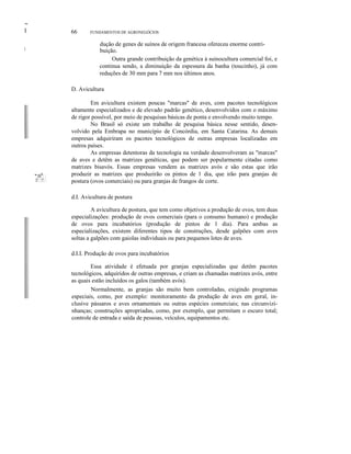 ~
II
I
66 FUNDAMENTOS DE AGRONEGÓCIOS
dução de genes de suínos de origem francesa ofereceu enorme contri-
buição.
Outra grande contribuição da genética à suinocultura comercial foi, e
continua sendo, a diminuição da espessura da banha (toucinho), já com
reduções de 30 mm para 7 mm nos últimos anos.
"':I!i
lll
: :
I!::::!!:: :
D. Avicultura
Em avicultura existem poucas "marcas" de aves, com pacotes tecnológicos
altamente especializados e de elevado padrão genético, desenvolvidos com o máximo
de rigor possível, por meio de pesquisas básicas de ponta e envolvendo muito tempo.
No Brasil só existe um trabalho de pesquisa básica nesse sentido, desen-
volvido pela Embrapa no município de Concórdia, em Santa Catarina. As demais
empresas adquiriram os pacotes tecnológicos de outras empresas localizadas em
outros países.
As empresas detentoras da tecnologia na verdade desenvolveram as "marcas"
de aves e detêm as matrizes genéticas, que podem ser popularmente citadas como
matrizes bisavós. Essas empresas vendem as matrizes avós e são estas que irão
produzir as matrizes que produzirão os pintos de 1 dia, que irão para granjas de
postura (ovos comerciais) ou para granjas de frangos de corte.
d.I. Avicultura de postura
A avicultura de postura, que tem como objetivos a produção de ovos, tem duas
especializações: produção de ovos comerciais (para o consumo humano) e produção
de ovos para incubatórios (produção de pintos de 1 dia). Para ambas as
especializações, existem diferentes tipos de construções, desde galpões com aves
soltas a galpões com gaiolas individuais ou para pequenos lotes de aves.
d.I.I. Produção de ovos para incubatórios
Essa atividade é efetuada por granjas especializadas que detêm pacotes
tecnológicos, adquiridos de outras empresas, e criam as chamadas matrizes avós, entre
as quais estão incluídos os galos (também avós).
Normalmente, as granjas são muito bem controladas, exigindo programas
especiais, como, por exemplo: monitoramento da produção de aves em geral, in-
clusive pássaros e aves ornamentais ou outras espécies comerciais; nas circunvizi-
nhanças; construções apropriadas, como, por exemplo, que permitam o escuro total;
controle de entrada e saída de pessoas, veículos, equipamentos etc.
 