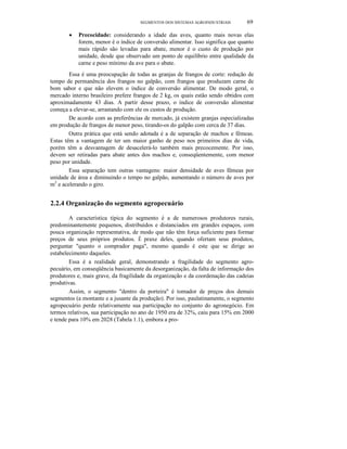 SEGMENTOS DOS SISTEMAS AGROINDUSTRlAIS 69
• Precocidade: considerando a idade das aves, quanto mais novas elas
forem, menor é o índice de conversão alimentar. Isso significa que quanto
mais rápido são levadas para abate, menor é o custo de produção por
unidade, desde que observado um ponto de equilíbrio entre qualidade da
carne e peso mínimo da ave para o abate.
Essa é uma preocupação de todas as granjas de frangos de corte: redução de
tempo de permanência dos frangos no galpão, com frangos que produzam carne de
bom sabor e que não elevem o índice de conversão alimentar. De modo geral, o
mercado interno brasileiro prefere frangos de 2 kg, os quais estão sendo obtidos com
aproximadamente 43 dias. A partir desse prazo, o índice de conversão alimentar
começa a elevar-se, arrastando com ele os custos de produção.
De acordo com as preferências de mercado, já existem granjas especializadas
em produção de frangos de menor peso, tirando-os do galpão com cerca de 37 dias.
Outra prática que está sendo adotada é a de separação de machos e fêmeas.
Estas têm a vantagem de ter um maior ganho de peso nos primeiros dias de vida,
porém têm a desvantagem de desacelerá-lo também mais precocemente. Por isso,
devem ser retiradas para abate antes dos machos e, conseqüentemente, com menor
peso por unidade.
Essa separação tem outras vantagens: maior densidade de aves fêmeas por
unidade de área e diminuindo o tempo no galpão, aumentando o número de aves por
m2
e acelerando o giro.
2.2.4 Organização do segmento agropecuário
A característica típica do segmento é a de numerosos produtores rurais,
predominantemente pequenos, distribuídos e distanciados em grandes espaços, com
pouca organização representativa, de modo que não têm força suficiente para formar
preços de seus próprios produtos. É praxe deles, quando ofertam seus produtos,
perguntar "quanto o comprador paga", mesmo quando é este que se dirige ao
estabelecimento daqueles.
Essa é a realidade geral, demonstrando a fragilidade do segmento agro-
pecuário, em conseqüência basicamente da desorganização, da falta de informação dos
produtores e, mais grave, da fragilidade da organização e da coordenação das cadeias
produtivas.
Assim, o segmento "dentro da porteira" é tomador de preços dos demais
segmentos (a montante e a jusante da produção). Por isso, paulatinamente, o segmento
agropecuário perde relativamente sua participação no conjunto do agronegócio. Em
termos relativos, sua participação no ano de 1950 era de 32%, caiu para 15% em 2000
e tende para 10% em 2028 (Tabela 1.1), embora a pro-
 