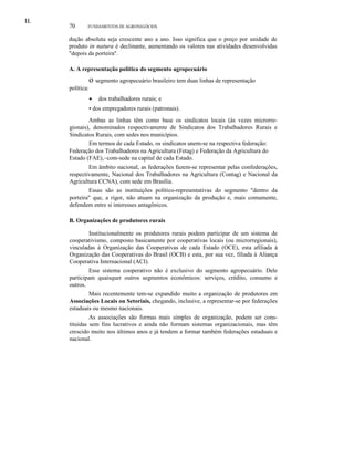 H.I.
70 FUNDAMENTOS DE AGRONEGÓCIOS
dução absoluta seja crescente ano a ano. Isso significa que o preço por unidade de
produto in natura é declinante, aumentando os valores nas atividades desenvolvidas
"depois da porteira".
A. A representação política do segmento agropecuário
o segmento agropecuário brasileiro tem duas linhas de representação
política:
• dos trabalhadores rurais; e
• dos empregadores rurais (patronais).
Ambas as linhas têm como base os sindicatos locais (às vezes microrre-
gionais), denominados respectivamente de Sindicatos dos Trabalhadores Rurais e
Sindicatos Rurais, com sedes nos municípios.
Em termos de cada Estado, os sindicatos unem-se na respectiva federação:
Federação dos Trabalhadores na Agricultura (Fetag) e Federação da Agricultura do
Estado (FAE),~com-sede na capital de cada Estado.
Em âmbito nacional, as federações fazem-se representar pelas confederações,
respectivamente, Nacional dos Trabalhadores na Agricultura (Contag) e Nacional da
Agricultura CCNA), com sede em Brasília.
Essas são as instituições político-representativas do segmento "dentro da
porteira" que, a rigor, não atuam na organização da produção e, mais comumente,
defendem entre si interesses antagônicos.
B. Organizações de produtores rurais
Institucionalmente os produtores rurais podem participar de um sistema de
cooperativismo, composto basicamente por cooperativas locais (ou microrregionais),
vinculadas à Organização das Cooperativas de cada Estado (OCE), esta afiliada à
Organização das Cooperativas do Brasil (OCB) e esta, por sua vez, filiada à Aliança
Cooperativa Internacional (ACI).
Esse sistema cooperativo não é exclusivo do segmento agropecuário. Dele
participam quaisquer outros segmentos econômicos: serviços, crédito, consumo e
outros.
Mais recentemente tem-se expandido muito a organização de produtores em
Associações Locais ou Setoriais, chegando, inclusive, a representar-se por federações
estaduais ou mesmo nacionais.
As associações são formas mais simples de organização, podem ser cons-
tituídas sem fins lucrativos e ainda não formam sistemas organizacionais, mas têm
crescido muito nos últimos anos e já tendem a formar também federações estaduais e
nacional.
 