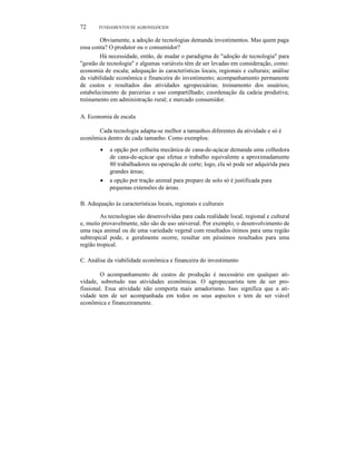 K.L.
72 FUNDAMENTOS DE AGRONEGÓCIOS
Obviamente, a adoção de tecnologias demanda investimentos. Mas quem paga
essa conta? O produtor ou o consumidor?
Há necessidade, então, de mudar o paradigma de "adoção de tecnologia" para
"gestão de tecnologia" e algumas variáveis têm de ser levadas em consideração, como:
economia de escala; adequação às características locais, regionais e culturais; análise
da viabilidade econômica e financeira do investimento; acompanhamento permanente
de custos e resultados das atividades agropecuárias; treinamento dos usuários;
estabelecimento de parcerias e uso compartilhado; coordenação da cadeia produtiva;
treinamento em administração rural; e mercado consumidor.
A. Economia de escala
Cada tecnologia adapta-se melhor a tamanhos diferentes da atividade e só é
econômica dentro de cada tamanho. Como exemplos:
• a opção por colheita mecânica de cana-de-açúcar demanda uma colhedora
de cana-de-açúcar que efetua o trabalho equivalente a aproximadamente
80 trabalhadores na operação de corte; logo, ela só pode ser adquirida para
grandes áreas;
• a opção por tração animal para preparo de solo só é justificada para
pequenas extensões de áreas.
B. Adequação às características locais, regionais e culturais
As tecnologias são desenvolvidas para cada realidade local, regional e cultural
e, muito provavelmente, não são de uso universal. Por exemplo, o desenvolvimento de
uma raça animal ou de uma variedade vegetal com resultados ótimos para uma região
subtropical pode, e geralmente ocorre, resultar em péssimos resultados para uma
região tropical.
C. Análise da viabilidade econômica e financeira do investimento
O acompanhamento de custos de produção é necessário em qualquer ati-
vidade, sobretudo nas atividades econômicas. O agropecuarista tem de ser pro-
fissional. Essa atividade não comporta mais amadorismo. Isso significa que a ati-
vidade tem de ser acompanhada em todos os seus aspectos e tem de ser viável
econômica e financeiramente.
 