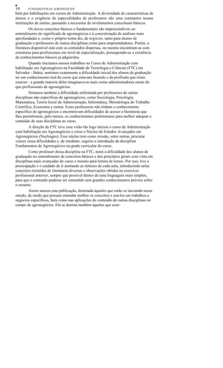 •
10 FUNDAMENTOS DE AGRONEGÓCIOS
bém por habilitações em cursos de Administração. A diversidade de características de
alunos e a exigência de especialidades de professores são uma constantes nessas
instituições de ensino, passando a necessitar de nivelamentos conceituais básicos.
Os novos conceitos básicos e fundamentais são imprescindíveis ao
entendimento do significado de agronegócios e à concretização de análises mais
aprofundadas e, como o próprio nome diz, de negócios, tanto para alunos de
graduação e professores de outras disciplinas como para empreendedores. Porém, a
literatura disponível está com os conteúdos dispersas, ou mesmo encontram-se com
estruturas para profissionais em nível de especialização, pressupondo-se a existência
de conhecimentos básicos já adquiridos.
Quando iniciamos nossos trabalhos no Curso de Administração com
habilitação em Agronegócios na Faculdade de Tecnologia e Ciências (FTC) em
Salvador - Bahia, sentimos exatamente a dificuldade inicial dos alunos de graduação
ter um conhecimento real do curso que estavam fazendo e da profissão que iriam
exercer - a grande maioria deles imaginava-se mais como administradores rurais do
que profissionais de agronegócios.
Notamos também a dificuldade enfrentada por professores de outras
disciplinas não específicas de agronegócios, como Sociologia, Psicologia,
Matemática, Teoria Geral da Administração, Informática, Metodologia do Trabalho
Científico, Economia e outras. Esses professores não tinham o conhecimento
específico de agronegócios e encontravam dificuldades de acesso a literaturas que
lhes permitissem, pelo menos, os conhecimentos preliminares para melhor adequar o
conteúdo de suas disciplinas ao curso.
A direção da FTC teve essa visão tão logo iniciou o curso de Administração
com habilitação em Agronegócios e criou o Núcleo de Estudos Avançados em
Agronegócios (Nucleagro). Esse núcleo tem como missão, entre outras, procurar
vencer essas dificuldades e, de imediato, sugeriu a introdução da disciplina
Fundamentos de Agronegócios na grade curricular do curso.
Como professor dessa disciplina na FTC, notei a dificuldade dos alunos de
graduação no entendimento de conceitos básicos e dos princípios gerais com vista em
disciplinas mais avançadas do curso e mesmo para leitura de textos. Por isso, tive a
preocupação e o cuidado de ir anotando as sínteses de cada aula, introduzindo nelas
conceitos extraídos de literaturas diversas e observações obtidas no exercício
profissional anterior, sempre que possível dentro de uma linguagem mais simples,
para que o conteúdo pudesse ser entendido sem grandes conhecimentos prévios sobre
o assunto.
Assim nasceu esta publicação, destinada àqueles que estão se iniciando nesse
estudo, de modo que possam entender melhor os conceitos e usá-los em trabalhos e
negócios específicos, bem como nas aplicações do conteúdo de outras disciplinas no
campo de agronegócios. Ela se destina também àqueles que exer-
 