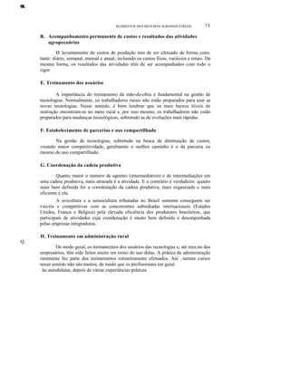M.N.O.P.
Q.
SEGMENTOS DOS SISTEMAS AGROINDUSTRIAIS 73
R. Acompanhamento permanente de custos e resultados das atividades
agropecuárias
o levantamento de custos de produção tem de ser efetuado de forma cons-
tante: diário, semanal, mensal e anual, incluindo os custos fixos, variáveis e totais. Da
mesma forma, os resultados das atividades têm de ser acompanhados com todo o
rigor.
E. Treinamento dos usuários
A importância do treinamento da mão-de-obra é fundamental na gestão de
tecnologias. Normalmente, os trabalhadores rurais não estão preparados para usar as
novas tecnologias. Nesse sentido, é bom lembrar que os mais baixos níveis de
instrução encontram-se no meio rural e, por isso mesmo, os trabalhadores não estão
preparados para mudanças tecnológicas, sobretudo as de evoluções mais rápidas.
F. Estabelecimento de parcerias e uso compartilhado
Na gestão de tecnologias, sobretudo na busca de diminuição de custos,
visando maior competitividade, geralmente o melhor caminho é o da parceria ou
mesmo do uso compartilhado.
G. Coordenação da cadeia produtiva
Quanto maior o número de agentes (intermediários) e de intermediações em
uma cadeia produtiva, mais atrasada é a atividade. E o contrário é verdadeiro: quanto
mais bem definida for a coordenação da cadeia produtiva, mais organizada e mais
eficiente é ela.
A avicultura e a suinocultura tributadas no Brasil somente conseguem ser
viáveis e competitivas com as concorrentes subsidiadas internacionais (Estados
Unidos, França e Bélgica) pela elevada eficiência dos produtores brasileiros, que
participam de atividades cuja coordenação é muito bem definida e desempenhada
pelas empresas integradoras.
H. Treinamento em administração rural
De modo geral, os treinamentos dos usuários das tecnologias e, até mes;no dos
empresários, têm sido feitos muito em torno do uso delas. A prática da administração
raramente faz parte dos treinamentos rotineiramente efetuados. Até .:nesmo cursos
nesse sentido não são muitos, de modo que os profissionais em geral
ão autodidatas, depois de várias experiências práticas.
 