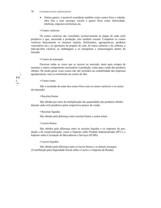 ",
'I
t~l:
II
~It.::.
I
78 FUNDAMENTOS DE AGRONEGÓCIOS
• Outros gastos: é possível considerar também como custos fixos a mãode-
obra fixa e seus encargos sociais e gastos fixos como eletricidade,
telefonia, impostos territoriais etc.
• Custos variáveis
Os custos variáveis são vinculados exclusivamente às etapas de cada ciclo
produtivo e que, encerrada a produção, eles também cessam. Compõem os custos
variáveis basicamente os insumos (rações, fertilizantes, agroquímicos, produtos
veterinários etc.), as operações de preparo do solo, de tratos culturais e de colheita, a
mão-de-obra variável, as embalagens e os transportes e armazenagens dentro da
fazenda.
• Custos de transação
Ocorrem todas as vezes que se recorre ao mercado, tanto para compra de
insumos e outros componentes necessários à produção, como para venda dos produtos
obtidos. De modo geral, esses custos não são incluídos na contabilidade das empresas
agropecuárias, mas se constituem em custos de fato.
• Custos totais
São o resultado da soma dos custos fixos com os custos variáveis e os custos
de transação.
• Receitas brutas
São obtidas por meio da multiplicação das quantidades dos produtos obtidos
durante cada ciclo produtivo pelos respectivos preços de venda.
• Receitas líquidas
São obtidas pela diferença entre receitas brutas e custos totais.
• Lucros brutos
São obtidos pela diferença entre as receitas líquidas e os impostos de pro-
dução e de comercialização, como o Imposto sobre Produto Industrializado (IP!) e o
Imposto sobre Circulação de Mercadorias e Serviços (ICMS).
• Lucros líquidos
São obtidos pela diferença entre os lucros brutos e os demais encargos
(Contribuição para Seguridade Social sobre o Lucro e o Imposto de Renda).
 