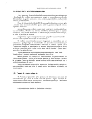 Z.AA.BB.
SEGMENTOS DOS SISTEMAS AGROINDUSTRIAIS 79
2.3 SEGMENTOS DEPOIS DA PORTEIRA
Esses segmentos são constituídos basicamente pelas etapas de processamento
e distribuição dos produtos agropecuários até atingir os consumidores, envolvendo
diferentes tipos de agentes econômicos, como comércio, agroindústrias, prestadores de
serviços, governo e outros.
Como já visto, a distribuição do PIE do agronegócio é maior e crescente após
a porteira, tanto em valores absolutos quanto relativos, quando comparada com os
segmentos anteriores.9
Após colhidos, esses produtos podem seguir por diversos caminhos até chegar
aos consumidores. Durante esse percurso interferem diferentes tipos de agentes
econômicos, tanto atuando diretamente na industrialização, como na comercialização,
ou ainda, na prestação de serviços.
Em princípio, os produtos agropecuários são agrupados nos comercializados
in natura e nos que serão processados ou transformados.
Os produtos comercializados in natura chegam até os consumidores sem ser
submetidos a qualquer tipo de transformação, não passando necessariamente por
agroindústrias, mas podem ser beneficiados e embalados ou vendidos a granel. Essa é
a forma mais simples de apresentação de produtos para comercialização e ocorre
geralmente com alguns grãos (feijão, ervilha seca, grão de bico etc.), frutas, raízes,
tubérculos e hortaliças diversas.
Alguns produtos são indevidamente transportados a granel, como frutas
(laranja, manga e banana), ocasionando perdas e sua depreciação.
Outros produtos são submetidos a beneficiamentos, ou processamentos ou
transformação, visando à agregação de valores, obtenção de novos produtos e alcance
de mercados. Como, por exemplo: laranja lavada e polida, pasteurização de leite e
confecção de calçados de couro.
Assim, os produtos agropecuários seguem por diversos caminhos até chegar
aos consumidores, tanto na forma in natura, como beneficiados, processados ou
transformados.
2.3.1 Canais de comercialização
Os "caminhos" percorridos pelos produtos são denominados de canais de
comercialização, que variam de acordo com cada produto e região, envolvem di-
ferentes agentes comerciais (ou intermediários), agroindústrias e serviços e demandam
diferentes infra-estruturas de apoio (logística).
9 Conforme apresentado na Seção 1.6, Importância do Agronegócio.
 