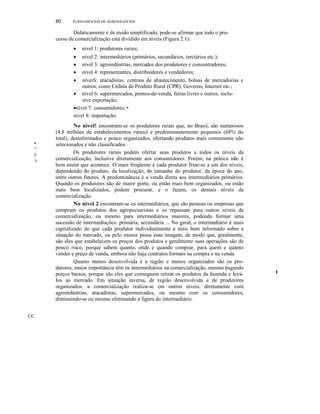 CC.
•.
~
II
I
80 FUNDAMENTOS DE AGRONEGÓCIOS
Didaticamente e de modo simplificado, pode-se afirmar que todo o pro-
cesso de comercialização está dividido em níveis (Figura 2.1):
• nível 1: produtores rurais;
• nível 2: intermediários (primários, secundários, terciários etc.);
• nível 3: agroindústrias, mercados dos produtores e concentradores;
• nível 4: representantes, distribuidores e vendedores;
• níveiS: atacadistas, centrais de abastecimento, bolsas de mercadorias e
outros, como Cédula de Produto Rural (CPR), Governo, Internet etc.;
• nível 6: supermercados, pontos-de-venda, feiras livres e outros, inclu-
sive exportação;
•nível 7: consumidores; •
nível 8: importação.
No nível! encontram-se os produtores rurais que, no Brasil, são numerosos
(4,8 milhões de estabelecimentos rurais) e predominantemente pequenos (68% do
total), desinformados e pouco organizados, ofertando produtos mais comumente não
selecionados e não classificados .
Os produtores rurais podem ofertar seus produtos a todos os níveis da
comercialização, inclusive diretamente aos consumidores. Porém, na prática não é
bem assim que acontece. O mais freqüente é cada produtor fixar-se a um dos níveis,
dependendo do produto, da localização, do tamanho do produtor, da época do ano,
entre outros fatores. A predominância é a venda direta aos intermediários primários.
Quando os produtores são de maior porte, ou estão mais bem organizados, ou estão
mais bem localizados, podem procurar, e o fazem, os demais níveis da
comercialização.
No nível 2 encontram-se os intermediários, que são pessoas ou empresas que
compram os produtos dos agropecuaristas e os repassam para outros níveis da
comercialização, ou mesmo para intermediários maiores, podendo formar uma
sucessão de intermediações: primária, secundária ... No geral, o intermediário é mais
capitalizado do que cada produtor individualmente e mais bem informado sobre a
situação do mercado, ou pelo menos passa essa imagem, de modo que, geralmente,
são eles que estabelecem os preços dos produtos e geralmente suas operações são de
pouco risco, porque sabem quanto, onde e quando comprar, para quem e quanto
vender e preço de venda, embora não haja contratos formais na compra e na venda.
Quanto menos desenvolvida é a região e menos organizados são os pro-
dutores, maior importância têm os intermediários na comercialização, mesmo pagando
preços baixos, porque são eles que conseguem retirar os produtos da fazenda e levá-
Ios ao mercado. Em situação inversa, de região desenvolvida e de produtores
organizados, a comercialização realiza-se em outros níveis, diretamente com
agroindústrias, atacadistas, supermercados, ou mesmo com os consumidores,
diminuindo-se ou mesmo eliminando a figura do intermediário.
I
 
