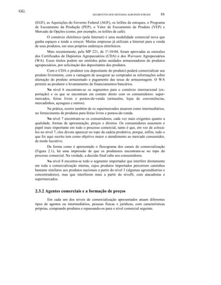 GG.
SEGMENTOS DOS SISTEMAS AGROINDUSTRIAIS 8S
(EGF), as Aquisições do Governo Federal (AGF), os leilões de estoques, o Programa
de Escoamento da Produção (PEP), o Valor de Escoamento de Produto (VEP) e
Mercado de Opções (como, por exemplo, os leilões de café).
O comércio eletrônico (pela Internet) é uma modalidade comercial nova que
ganha espaços e tende a crescer. Muitas empresas já utilizam a Internet para a venda
de seus produtos, em seus próprios endereços eletrônicos.
Mais recentemente, pela MP 221, de 1º-10-04, foram aprovadas as emissões
dos Certificados de Depósitos Agropecuários (CDA) e dos Warrants Agropecuários
(WA). Esses títulos podem ser emitidos pelas unidades armazenadoras de produtos
agropecuários, por solicitação dos depositantes dos produtos.
Com o CDA o produtor (ou depositante do produto) poderá comercializar seu
produto livremente, com a vantagem de assegurar ao comprador as informações sobre
alienação do produto armazenado e pagamento das taxas de armazenagem. O WA
permite ao produtor o levantamento de financiamentos bancários.
No nível 6 encontram-se os segmentos para o comércio internacional (ex-
portação) e os que se encontram em contato direto com os consumidores: super-
mercados, feiras livres e pontos-de-venda (armazéns, lojas de conveniências,
mercadinhos, açougues e outros).
Na prática, ocorre também de os supermercados atuarem como intermediários,
no fornecimento de produtos para feiras livres e pontos-de-venda.
No nível 7 encontram-se os consumidores, cada vez mais exigentes quanto a
qualidade, formas de apresentação, preços e direitos. Os consumidores assumem o
papel mais importante em todo o processo comercial, tanto é que, em vez de colocá-
Ios no nível 7, eles devem aparecer no topo da cadeia produtiva, porque, enfim, tudo o
que foi aqui escrito tem como objetivo maior o atendimento ao mercado consumidor,
de modo lucrativo.
Da forma como é apresentado o fluxograma dos canais de comercialização
(Figura 2.1), há uma impressão de que os produtores encontram-se no topo do
processo comercial. Na verdade, a decisão final cabe aos consumidores.
No nível 8 encontra-se todo o segmento importador que interfere diretamente
em toda a comercialização interna, cujos produtos importados percorrem caminhos
bastante similares aos produtos nacionais a partir do nível 3 (algumas agroindústrias e
concentradores), mas que interferem mais a partir do níveIS, com atacadistas e
supermercados.
2.3.2 Agentes comerciais e a formação de preços
Em cada um dos níveis de comercialização apresentados atuam diferentes
tipos de agentes ou intermediários, pessoas físicas e jurídicas, com características
próprias, comprando produtos e repassando-os para o nível comercial seguinte.
 