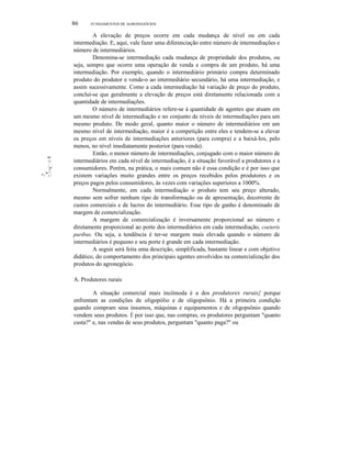 'lllll:
·'11::.
11
1
...1
I'"
.1:::
-.",.
86 FUNDAMENTOS DE AGRONEGÓCIOS
A elevação de preços ocorre em cada mudança de nível ou em cada
intermediação. E, aqui, vale fazer uma diferenciação entre número de intermediações e
número de intermediários.
Denomina-se intermediação cada mudança de propriedade dos produtos, ou
seja, sempre que ocorre uma operação de venda e compra de um produto, há uma
intermediação. Por exemplo, quando o intermediário primário compra determinado
produto do produtor e vende-o ao intermediário secundário, há uma intermediação, e
assim sucessivamente. Como a cada intermediação há variação de preço do produto,
conclui-se que geralmente a elevação de preços está diretamente relacionada com a
quantidade de intermediações.
O número de intermediários refere-se à quantidade de agentes que atuam em
um mesmo nível de intermediação e no conjunto de níveis de intermediações para um
mesmo produto. De modo geral, quanto maior o número de intermediários em um
mesmo nível de intermediação, maior é a competição entre eles e tendem-se a elevar
os preços em níveis de intermediações anteriores (para compra) e a baixá-Ios, pelo
menos, no nível imediatamente posterior (para venda).
Então, o menor número de intermediações, conjugado com o maior número de
intermediários em cada nível de intermediação, é a situação favorável a produtores e a
consumidores. Porém, na prática, o mais comum não é essa condição e é por isso que
existem variações muito grandes entre os preços recebidos pelos produtores e os
preços pagos pelos consumidores, às vezes com variações superiores a 1000%.
Normalmente, em cada intermediação o produto tem seu preço alterado,
mesmo sem sofrer nenhum tipo de transformação ou de apresentação, decorrente de
custos comerciais e de lucros do intermediário. Esse tipo de ganho é denominado de
margem de comercialização.
A margem de comercialização é inversamente proporcional ao número e
diretamente proporcional ao porte dos intermediários em cada intermediação, coeteris
paribus. Ou seja, a tendência é ter-se margem mais elevada quando o número de
intermediários é pequeno e seu porte é grande em cada intermediação.
A seguir será feita uma descrição, simplificada, bastante linear e com objetivo
didático, do comportamento dos principais agentes envolvidos na comercialização dos
produtos do agronegócio.
A. Produtores rurais
A situação comercial mais incômoda é a dos produtores rurais} porque
enfrentam as condições de oligopólio e de oligopsônio. Há a primeira condição
quando compram seus insumos, máquinas e equipamentos e de oligopsônio quando
vendem seus produtos. É por isso que, nas compras, os produtores perguntam "quanto
custa?" e, nas vendas de seus produtos, perguntam "quanto paga?" ou
 