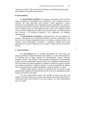SEGMENTOS DOS SISTEMAS AGROINDUSTRlAIS 87
"qual o preço do dia?". Daí, mais uma forte razão para a importância da organização
dos produtores em entidades representativas.
B. Intermediários
Os intermediários primários são pequenos comerciantes mais bem infor-
mados e preparados comercialmente que os produtores e têm a função de iniciar os
caminhos que serão percorridos pelos produtos. Fazem aquisições e coletas
diretamente nas propriedades rurais, comprando pequenas quantidades em cada uma e
reunindo-as para justificar transporte. De modo geral, mantêm boas relações pessoais
com os produtores rurais, às vezes adiantam recursos, outras vezes compram a crédito
e têm sua maior importância nas regiões menos desenvolvidas, com infra-estruturas
mais precárias e de produtores pequenos e não organizados em entidades
representativas.
Os intermediários secundários, predominantemente, são concentradores de
produtos, adquirindo-os dos intermediários primários, são mais capitalizados e têm
maior acesso a mercados compradores maiores. As relações comerciais são boas e de
confiança entre intermediários secundários e primários, podendo haver tanto
adiantamentos de recursos financeiros, como compras a crédito, mesmo sem contratos
formais.
C. Concentradores
Os concentradores são, na verdade, intermediários de maior porte, que
adquirem produtos (in natura) diretamente dos produtores e de outros intermediários e
os distribuem para as etapas seguintes da comercialização, inclusive buscando
mercados maiores e mais distantes. Estão registrados formalmente em personalidades
jurídicas, são mais capitalizados, têm maior acesso aos compradores de grande porte e
estão localizados em posições geográficas estratégicas, geralmente em pólos regionais
para compras de produtos e vendas no atacado e/ ou nas proximidades dos grandes
centros consumidores para compras de produtos e vendas no atacado e no varejo.
Também podem possuir estruturas de beneficiamento de produtos, como
packing house, máquinas de beneficiamento de café ou de arroz, ensacadoras de grãos
(feijão) ou de farinha, entre outras.
Por essas características exercem uma pressão de preços para baixo nas
compras e elevação de preços nas vendas, numa posição mais cômoda, usufruindo de
concorrência entre vários ofertantes no ato das compras e de vários demandadores
para suas vendas.
"·'1
iI
 