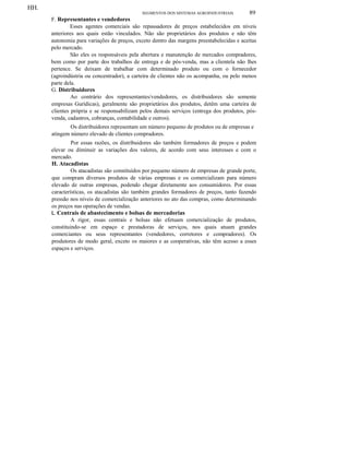 HH.
SEGMENTOS DOS SISTEMAS AGROINDUSTRIAIS 89
F. Representantes e vendedores
Esses agentes comerciais são repassadores de preços estabelecidos em níveis
anteriores aos quais estão vinculados. Não são proprietários dos produtos e não têm
autonomia para variações de preços, exceto dentro das margens preestabelecidas e aceitas
pelo mercado.
São eles os responsáveis pela abertura e manutenção de mercados compradores,
bem como por parte dos trabalhos de entrega e de pós-venda, mas a clientela não lhes
pertence. Se deixam de trabalhar com determinado produto ou com o fornecedor
(agroindústria ou concentrador), a carteira de clientes não os acompanha, ou pelo menos
parte dela.
G. Distribuidores
Ao contrário dos representantes/vendedores, os distribuidores são somente
empresas Gurídicas), geralmente são proprietários dos produtos, detêm uma carteira de
clientes própria e se responsabilizam pelos demais serviços (entrega dos produtos, pós-
venda, cadastros, cobranças, contabilidade e outros).
Os distribuidores representam um número pequeno de produtos ou de empresas e
atingem número elevado de clientes compradores.
Por essas razões, os distribuidores são também formadores de preços e podem
elevar ou diminuir as variações dos valores, de acordo com seus interesses e com o
mercado.
H. Atacadistas
Os atacadistas são constituídos por pequeno número de empresas de grande porte,
que compram diversos produtos de várias empresas e os comercializam para número
elevado de outras empresas, podendo chegar diretamente aos consumidores. Por essas
características, os atacadistas são também grandes formadores de preços, tanto fazendo
pressão nos níveis de comercialização anteriores no ato das compras, como determinando
os preços nas operações de vendas.
L Centrais de abastecimento e bolsas de mercadorias
A rigor, essas centrais e bolsas não efetuam comercialização de produtos,
constituindo-se em espaço e prestadoras de serviços, nos quais atuam grandes
comerciantes ou seus representantes (vendedores, corretores e compradores). Os
produtores de modo geral, exceto os maiores e as cooperativas, não têm acesso a esses
espaços e serviços.
 