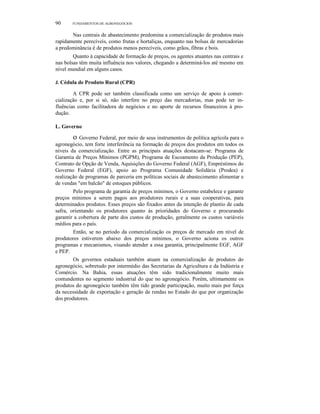 90 FUNDAMENTOS DE AGRONEGÓCIOS
Nas centrais de abastecimento predomina a comercialização de produtos mais
rapidamente perecíveis, como frutas e hortaliças, enquanto nas bolsas de mercadorias
a predominância é de produtos menos perecíveis, como grãos, fibras e bois.
Quanto à capacidade de formação de preços, os agentes atuantes nas centrais e
nas bolsas têm muita influência nos valores, chegando a determiná-Ios até mesmo em
nível mundial em alguns casos.
J. Cédula de Produto Rural (CPR)
A CPR pode ser também classificada como um serviço de apoio à comer-
cialização e, por si só, não interfere no preço das mercadorias, mas pode ter in-
fluências como facilitadora de negócios e no aporte de recursos financeiros à pro-
dução.
L. Governo
o Governo Federal, por meio de seus instrumentos de política agrícola para o
agronegócio, tem forte interferência na formação de preços dos produtos em todos os
níveis da comercialização. Entre as principais atuações destacam-se: Programa de
Garantia de Preços Mínimos (PGPM), Programa de Escoamento da Produção (PEP),
Contrato de Opção de Venda, Aquisições do Governo Federal (AGF), Empréstimos do
Governo Federal (EGF), apoio ao Programa Comunidade Solidária (Prodea) e
realização de programas de parceria em políticas sociais de abastecimento alimentar e
de vendas "em balcão" de estoques públicos.
Pelo programa de garantia de preços mínimos, o Governo estabelece e garante
preços mínimos a serem pagos aos produtores rurais e a suas cooperativas, para
determinados produtos. Esses preços são fixados antes da intenção de plantio de cada
safra, orientando os produtores quanto às prioridades do Governo e procurando
garantir a cobertura de parte dos custos de produção, geralmente os custos variáveis
médios para o país.
Então, se no período da comercialização os preços de mercado em nível de
produtores estiverem abaixo dos preços mínimos, o Governo aciona os outros
programas e mecanismos, visando atender a essa garantia, principalmente EGF, AGF
e PEP.
Os governos estaduais também atuam na comercialização de produtos do
agronegócio, sobretudo por intermédio das Secretarias da Agricultura e da Indústria e
Comércio. Na Bahia, essas atuações têm sido tradicionalmente muito mais
contundentes no segmento industrial do que no agronegócio. Porém, ultimamente os
produtos do agronegócio também têm tido grande participação, muito mais por força
da necessidade de exportação e geração de rendas no Estado do que por organização
dos produtores.
 