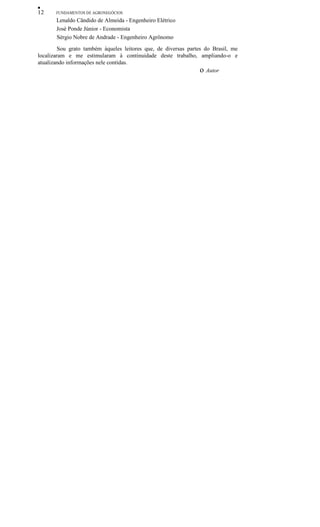 •
12 FUNDAMENTOS DE AGRONEGÓCIOS
Lenaldo Cândido de Almeida - Engenheiro Elétrico
José Ponde Júnior - Economista
Sérgio Nobre de Andrade - Engenheiro Agrônomo
Sou grato também àqueles leitores que, de diversas partes do Brasil, me
localizaram e me estimularam à continuidade deste trabalho, ampliando-o e
atualizando informações nele contidas.
o Autor
 