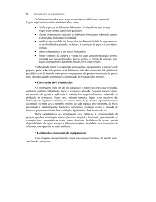 96 FUNDAMENTOS DE AGRONEGÓCIOS
Definidos os tipos dos bens, a preocupação principal é com a aquisição.
Alguns aspectos necessitam ser observados, como:
• verificar preços de diferentes fabricantes, lembrando-se bem de que
preços nem sempre significam qualidade;
• efetuar levantamento cadastral do fabricante fornecedor, sobretudo quanto
à idoneidade industrial e comercial;
• verificar proximidade do fornecedor ou disponibilidade de representante
ou de distribuidor, visando, no futuro, à reposição de peças e à assistência
técnica;
• evitar a dependência a um único fornecedor;
• firmar contrato de compra e venda, no qual constem descrição porme-
norizada dos bens negociados, preços, prazos e formas de entrega, con-
dições de pagamento, garantias, multas, foro local e outros.
A dificuldade maior é na aquisição de máquinas, equipamentos e acessórios de
pequeno porte, sobretudo porque seus fabricantes não são numerosos, há preferência
pela fabricação de bens de maior porte e os pequenos são proporcionalmente de preços
mais elevados quando comparados à capacidade de produção dos mesmos.
• Construções civis e instalações
As construções civis têm de ser adequadas e específicas para cada realidade,
conforme produtos trabalhados, local e tecnologia adotada. Algumas características,
no entanto, são gerais e aplicáveis à maioria dos empreendimentos, sobretudo na
produção de alimentos. Nesse caso, existem aspectos legais e no rmativos das
instituições de vigilância sanitária, tais como: altura do pé-direito; impermeabilização
da parede (ou parte dela); tamanho mínimo de cada espaço; piso resistente, de baixa
porosidade e antiderrapante; banheiros suficientes; proteção contra a entrada de
insetos e pequenos animais; boa ventilação; água tratada; boa iluminação etc.
Outra característica das construções civis refere-se à economicidade do
projeto, que deve contemplar construções mais simples e funcionais, aproveitando por
exemplo boas características locais, como desníveis, facilidades de acesso, pronta
disponibilidade de água, energia e telecomunicações, facilidade para tratamento de
efluentes, não-agressão ao meio ambiente .
• Localização e montagem de equipamentos
Cada máquina ou equipamento ocupa um espaço predefinido, de acordo com
sua função e seu porte.
 